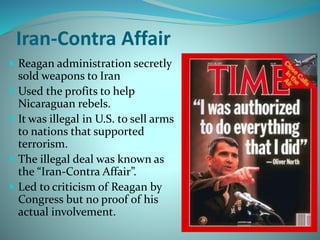 Iran-Contra Affair
 Reagan administration secretly
sold weapons to Iran
 Used the profits to help
Nicaraguan rebels.
 It was illegal in U.S. to sell arms
to nations that supported
terrorism.
 The illegal deal was known as
the “Iran-Contra Affair”.
 Led to criticism of Reagan by
Congress but no proof of his
actual involvement.
 