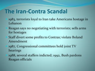 The Iran-Contra Scandal
 1983, terrorists loyal to Iran take Americans hostage in
Lebanon
 Reagan says no negotiating with terrorists; sells arms
for hostages
 Staff divert some profits to Contras; violate Boland
Amendment
 1987, Congressional committees hold joint TV
hearings
 1988, several staffers indicted; 1992, Bush pardons
Reagan officials
 