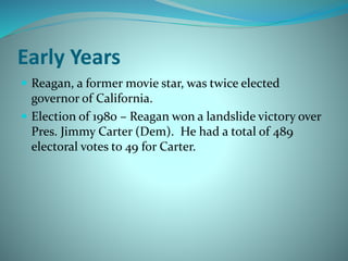 Early Years
 Reagan, a former movie star, was twice elected
governor of California.
 Election of 1980 – Reagan won a landslide victory over
Pres. Jimmy Carter (Dem). He had a total of 489
electoral votes to 49 for Carter.
 