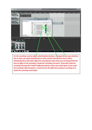 For this recording I used an effect called ReaGate (Cockos). I changed the pre-open dial from
0ms to 33ms, the attack dial from 0ms to 10ms and the hold dial from 0ms to 95ms.
Individually these dials didn’t affect the recording but when they were all changed that did
have an effect on the recording. It made the recording a lot worse. These dials made the
recording all jumpy like it hadn’t buffered properly or there was a bad signal. It also made
the recording a little bit quieter. I would not use this effect for any future recordings as it
makes the recording sound awful.
 