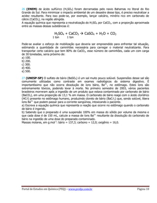 Portal de Estudos em Química (PEQ) – www.profpc.com.br Página 10
26 (ENEM) de ácido sulfúrico (H2SO4) foram derramadas pelo navio Bahamas no litoral do Rio
Grande do Sul. Para minimizar o impacto ambiental de um desastre desse tipo, é preciso neutralizar a
acidez resultante. Para isso pode-se, por exemplo, lançar calcário, minério rico em carbonato de
cálcio (CaCO3), na região atingida.
A equação química que representa a neutralização do H2SO4 por CaCO3, com a proporção aproximada
entre as massas dessas substâncias é:
H2SO4 + CaCO3  CaSO4 + H2O + CO2
1 ton 1 ton
Pode-se avaliar o esforço de mobilização que deveria ser empreendido para enfrentar tal situação,
estimando a quantidade de caminhões necessária para carregar o material neutralizante. Para
transportar certo calcário que tem 80% de CaCO3, esse número de caminhões, cada um com carga
de 30 toneladas, seria próximo de:
a) 100.
b) 200.
c) 300.
d) 400.
e) 500.
27 (UNESP-SP) O sulfato de bário (BaSO4) é um sal muito pouco solúvel. Suspensões desse sal são
comumente utilizadas como contraste em exames radiológicos do sistema digestivo. É
importantíssimo que não ocorra dissolução de íons bário, Ba2+
, no estômago. Estes íons são
extremamente tóxicos, podendo levar à morte. No primeiro semestre de 2003, vários pacientes
brasileiros morreram após a ingestão de um produto que estava contaminado por carbonato de bário
(BaCO3), em uma proporção de 13,1 % em massa. O carbonato de bário reage com o ácido clorídrico
(HCℓ) presente no estômago humano, produzindo cloreto de bário (BaCℓ2) que, sendo solúvel, libera
íons Ba2+
que podem passar para a corrente sangüínea, intoxicando o paciente.
a) Escreva a equação química que representa a reação que ocorre no estômago quando o carbonato
de bário é ingerido.
b) Sabendo que o preparado é uma suspensão 100% em massa do sólido por volume da mesma e
que cada dose é de 150 mL, calcule a massa de íons Ba2+
resultante da dissolução do carbonato de
bário na ingestão de uma dose do preparado contaminado.
Massas molares, em g.mol-1
: bário = 137,3; carbono = 12,0; oxigênio = 16,0.
 