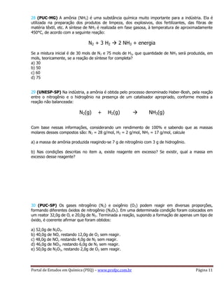 Portal de Estudos em Química (PEQ) – www.profpc.com.br Página 11
28 (PUC-MG) A amônia (NH3) é uma substância química muito importante para a indústria. Ela é
utilizada na preparação dos produtos de limpeza, dos explosivos, dos fertilizantes, das fibras de
matéria têxtil, etc. A síntese de NH3 é realizada em fase gasosa, à temperatura de aproximadamente
450°C, de acordo com a seguinte reação:
N2 + 3 H2  2 NH3 + energia
Se a mistura inicial é de 30 mols de N2 e 75 mols de H2, que quantidade de NH3 será produzida, em
mols, teoricamente, se a reação de síntese for completa?
a) 30
b) 50
c) 60
d) 75
29 (UNESP-SP) Na indústria, a amônia é obtida pelo processo denominado Haber-Bosh, pela reação
entre o nitrogênio e o hidrogênio na presença de um catalisador apropriado, conforme mostra a
reação não balanceada:
N2(g) + H2(g)  NH3(g)
Com base nessas informações, considerando um rendimento de 100% e sabendo que as massas
molares desses compostos são: N2 = 28 g/mol, H2 = 2 g/mol, NH3 = 17 g/mol, calcule
a) a massa de amônia produzida reagindo-se 7 g de nitrogênio com 3 g de hidrogênio.
b) Nas condições descritas no item a, existe reagente em excesso? Se existir, qual a massa em
excesso desse reagente?
30 (PUC-SP) Os gases nitrogênio (N2) e oxigênio (O2) podem reagir em diversas proporções,
formando diferentes óxidos de nitrogênio (NXOY). Em uma determinada condição foram colocados em
um reator 32,0g de O‚ e 20,0g de N2. Terminada a reação, supondo a formação de apenas um tipo de
óxido, é coerente afirmar que foram obtidos:
a) 52,0g de N2O3.
b) 40,0g de NO, restando 12,0g de O2 sem reagir.
c) 48,0g de NO, restando 4,0g de N2 sem reagir.
d) 46,0g de NO2, restando 6,0g de N2 sem reagir.
e) 50,0g de N2O3, restando 2,0g de O2 sem reagir.
 