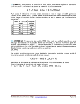 Portal de Estudos em Química (PEQ) – www.profpc.com.br Página 12
31 (UFRS-RS) Num processo de produção de ácido acético, borbulha-se oxigênio no acetaldeído
(CH3CHO), a 60°C, na presença de acetato de manganês (II) como catalisador:
2 CH3CHO(ℓ) + O2(g)  2 CH3COOH(ℓ)
Num ensaio de laboratório para esta reação, opera-se no vaso de reação com 22,0 gramas de
CH3CHO e 16,0 gramas de O2. Quantos gramas de ácido acético são obtidos nesta reação a partir
destas massas de reagentes e qual o reagente limitante, ou seja, o reagente que é completamente
consumido?
32 (UNIRIO-RJ) "O vazamento do produto MTBE (éter metil terc-butílico), ocorrido em uma
tubulação da Petrobrás em Guarajuba, distrito de Paracambi, na Baixada Fluminense, pode ter
atingido o lençol freático da região. (...). Segundo a Petrobrás, o vazamento que ocorreu está entre
100 e 1.000 litros. (...) O MTBE é proibido no Brasil. Toda a produção brasileira é exportada para os
Estados Unidos, onde é empregado como aditivo na gasolina".
(JB, 2000)
Na verdade, a notícia nos remete a uma significativa preocupação ambiental e nesse sentido é
importante que você considere a reação de síntese a seguir.
C4H9O-
K+
+ CH3I  C5H12O + KI
Partindo-se de 560 gramas de t-butóxido de potássio e de 750 gramas de iodeto de metila.
Determine a massa de regente que não reagiu, se houver.
H = 1u; C = 12u; O = 16u; K = 39u; I = 127u; considerar dMTBE = 0,8 g/mL
 