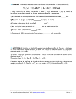Portal de Estudos em Química (PEQ) – www.profpc.com.br Página 14
36 (UFV-MG) A benzamida pode ser preparada pela reação entre amônia e cloreto de benzoíla:
NH3(aq) + C7H5OCℓ(ℓ)  C7H7ON(s) + HCℓ(aq)
A 50mL de solução de amônia concentrada (6,0mol.L-1
) foram adicionados 14,05g de cloreto de
benzoíla. A benzamida produzida foi filtrada, lavada com água fria e secada ao ar.
a) A quantidade de amônia presente nos 50mL da solução anteriormente descrita é ______ mol.
b) Nos 50mL de solução de amônia há _________ moléculas de amônia.
c) A massa molar do cloreto de benzoíla é __________g.mol-1
.
d) Em 14,05g de cloreto de benzoíla há __________mol de cloreto de benzoíla.
e) A massa molar da benzamida é ______ g.mol-1
.
f) Considerando 100% de rendimento, foram obtidos __________ g de benzamida.
37 (UFRRJ-RJ) O hidróxido de lítio (LiOH), usado na produção de sabões de lítio para a fabricação
de graxas lubrificantes a partir de óleos, é obtido pela reação do carbonato de lítio (Li2CO3) com o
hidróxido de cálcio (Ca(OH)2).
a) Escreva a equação química que representa a reação balanceada do carbonato de lítio com o
hidróxido de cálcio.
Massas atômicas: Li = 6,941 u; O = 15,899 u; H = 1,008 u
b) Quantos gramas de hidróxido de lítio são produzidos, quando se reage totalmente 100mL de uma
solução de carbonato de lítio a 0,2 mol/L com uma solução de hidróxido de cálcio a 0,1 mol/L.
 