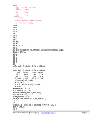 Portal de Estudos em Química (PEQ) – www.profpc.com.br Página 17
06- B
07- A
08- B
09- B
10- B
11- C
12- B
13- C
14- D
15- 11L
16- A
17- 1 + 2 + 8 = 11
18- C
19- a) A fluoroapatita (Ca5(PO4)3F) é o reagente limitante da reação.
b) 29,41 g H3PO4.
20- C
21- A
22- D
23- C
24- B
25-
a) N2H4(ℓ) + 2H2O2(ℓ)  N2(g) + 4H2O(g)
b) N2H4(ℓ) + 2H2O2(ℓ)  N2(g) + 4H2O(g)
1 mol 2 mols 1 mol 4 mols
32 g 68 g 28 g 72 g
16 g 34 g 14 g 36 g
0,5 mol 1 mol 0,5 mol 2 mols
n(produtos) = 2,5 mols.
P.V = n.R.T
V = (2,5 x 0,082 x 700)/2,0 = 71,75 L
d = m/V
Hidrazina: 1,01 = 16/v1
V1 = 15,84 mL = 0,016 L
Peróxido de hidrogênio: 1,46 = 34/v2
V2 = 23,29 mL = 0,023 L
v(reagentes) = 0,039 L
Variação de volume = 71,75 - 0,039 = 71,71 L
26- D
27-
a) BaCO3(s) + 2HCℓ(aq)  BaCℓ2(aq) + H2O(ℓ) + CO2(g)
b) m = 13,67 g
28- B
 