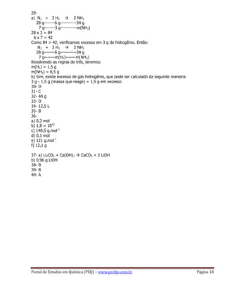Portal de Estudos em Química (PEQ) – www.profpc.com.br Página 18
29-
a) N2 + 3 H2  2 NH3
28 g-------6 g-----------34 g
7 g-------3 g-----------m(NH3)
28 x 3 = 84
6 x 7 = 42
Como 84 > 42, verificamos excesso em 3 g de hidrogênio. Então:
N2 + 3 H2  2 NH3
28 g-------6 g-----------34 g
7 g-------m(H2)-------m(NH3)
Resolvendo as regras de três, teremos:
m(H2) = 1,5 g
m(NH3) = 8,5 g
b) Sim, existe excesso de gás hidrogênio, que pode ser calculado da seguinte maneira:
3 g - 1,5 g (massa que reage) = 1,5 g em excesso
30- D
31- C
32- 40 g
33- D
34- 12,5 L
35- B
36-
a) 0,3 mol
b) 1,8 × 1023
c) 140,5 g.mol-1
d) 0,1 mol
e) 121 g.mol-1
f) 12,1 g
37- a) Li2CO3 + Ca(OH)2  CaCO3 + 2 LiOH
b) 0,96 g LiOH
38- B
39- B
40- A
 