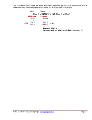 Portal de Estudos em Química (PEQ) – www.profpc.com.br Página 2
Como o produto 3920 é maior que 3200, neste caso concluímos que o H2SO4 é o limitante e o NaOH
está em excesso, neste caso, deveremos realizar os cálculos através do limitante:
Massa Massa
H2SO4 + 2 NaOH  Na2SO4 + 2 H2O
Limitante Excesso
1 mol 2 mols
↓ ↓
98 g 80 g
40 g 40 g
↓
Reagem: 32,65 g
Excesso: 40,0 g – 32,65 g = 7,35 g (alternativa C)
÷2,45 ÷2,45
 