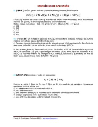 Portal de Estudos em Química (PEQ) – www.profpc.com.br Página 3
EXERCÍCIOS DE APLICAÇÃO
01 (UFF-RJ) Amônia gasosa pode ser preparada pela seguinte reação balanceada:
CaO(s) + 2 NH4Cl(s)  2 NH3(g) + H2O(g) + CaCℓ2(s)
Se 112,0 g de óxido de cálcio e 224,0 g de cloreto de amônia forem misturados, então a quantidade
máxima, em gramas, de amônia produzida será, aproximadamente:
Dados: massas moleculares - CaO = 56 g/mol; NH4Cℓ = 53 g/mol; NH3 = 17 g /mol
a) 68,0
b) 34,0
c) 71,0
d) 36,0
e) 32,0
02 (Fuvest-SP) Um método de obtenção de H2(g), em laboratório, se baseia na reação de alumínio
metálico com solução aquosa de hidróxido de sódio.
a) Escreva a equação balanceada dessa reação, sabendo-se que o hidrogênio provém da redução da
água e que o alumínio, na sua oxidação, forma a espécie aluminato Al(OH)4
-
.
b) Para a obtenção do H2, foram usados 0,10 mol de alumínio e 100 mL de uma solução aquosa de
NaOH, de densidade 1,08 g/mL e porcentagem em massa (título) 8,0%. Qual dos reagentes, Al ou
NaOH, é o reagente limitante na obtenção do H2? Justifique, calculando a quantidade, em mol, de
NaOH usada. (Dado: massa molar do NaOH = 40 g/mol)
03 (UNESP-SP) Considere a reação em fase gasosa:
N2 + 3 H2  2 NH3
Fazendo-se reagir 4 litros de N2 com 9 litros de H2 em condições de pressão e temperatura
constantes, pode-se afirmar que:
a) os reagentes em quantidades estequiométricas.
b) o N2 está em excesso.
c) após o término da reação, os reagentes serão totalmente convertidos em amônia.
d) a reação se processa com o aumento do volume total.
e) após o término da reação, serão formados 8 litros de NH3.
 