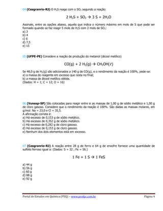 Portal de Estudos em Química (PEQ) – www.profpc.com.br Página 4
04 (Cesgranrio-RJ) O H2S reage com o SO2 segundo a reação:
2 H2S + SO2  3 S + 2H2O
Assinale, entre as opções abaixo, aquela que indica o número máximo em mols de S que pode ser
formado quando se faz reagir 5 mols de H2S com 2 mols de SO2:
a) 3
b) 4
c) 6
d) 7,5
e) 15
05 (UFPE-PE) Considere a reação de produção do metanol (álcool metílico)
CO(g) + 2 H2(g)  CH3OH(ℓ)
Se 48,0 g de H2(g) são adicionados a 140 g de CO(g), e o rendimento da reação é 100%, pede-se:
a) a massa do reagente em excesso que resta no final;
b) a massa de álcool metílico obtida.
(Dados: H = 1; C = 12; O = 16)
06 (Vunesp-SP) São colocadas para reagir entre si as massas de 1,00 g de sódio metálico e 1,00 g
de cloro gasoso. Considere que o rendimento da reação é 100%. São dadas as massas molares, em
g/mol: Na = 23,0 e Cl = 35,5.
A afirmação correta é:
a) Há excesso de 0,153 g de sódio metálico.
b) Há excesso de 0,352 g de sódio metálico.
c) Há excesso de 0,282 g de cloro gasoso.
d) Há excesso de 0,153 g de cloro gasoso.
e) Nenhum dos dois elementos está em excesso.
07 (Cesgranrio-RJ) A reação entre 28 g de ferro e 64 g de enxofre fornece uma quantidade de
sulfeto ferroso igual a: (Dados: S = 32 ; Fe = 56.)
1 Fe + 1 S  1 FeS
a) 44 g
b) 56 g
c) 60 g
d) 88 g
e) 92 g
 