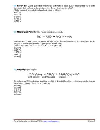 Portal de Estudos em Química (PEQ) – www.profpc.com.br Página 5
08 (Fuvest-SP) Qual a quantidade máxima de carbonato de cálcio que pode ser preparada a partir
da mistura de 2 mols de carbonato de sódio e 3 mols de cloreto de cálcio?
(Dado: massa de um mol de carbonato de cálcio = 100 g.)
a) 100 g
b) 200 g
c) 300 g
d) 400 g
e) 500 g
09 (Mackenzie-SP) Conforme a reação abaixo equacionada,
NaCℓ + AgNO3  AgCℓ + NaNO3
misturam-se 11,7g de cloreto de sódio e 34 g de nitrato de prata, resultando em 1 litro, após adição
de água. A massa que se obtém do precipitado branco vale:
(Dados: Ag = 108 ; Na = 23 ; Cℓ = 35,5 ; O = 16 ; N = 14.)
a) 2,87 g
b) 28,7 g
c) 17,0 g
d) 45,7 g
e) 34,0 g
10 (Itajubá) Seja a reação:
2 C7H6O3(aq) + C4H6O3  2 C9H8O4(aq) + H2O
ácido salicílico anidrido acético aspirina
Se misturarmos 2,76 g de ácido salicílico com 1,02 g de anidrido acético, obteremos quantos gramas
de aspirina? (Dados: C = 12 ; H = 1 ; O = 16.)
a) 1,80 g
b) 3,60 g
c) 3,78 g
d) 1,74 g
e) 2,40 g
 