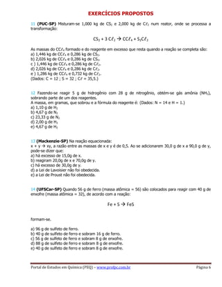 Portal de Estudos em Química (PEQ) – www.profpc.com.br Página 6
EXERCÍCIOS PROPOSTOS
11 (PUC-SP) Misturam-se 1,000 kg de CS2 e 2,000 kg de Cℓ2 num reator, onde se processa a
transformação:
CS2 + 3 Cℓ2  CCℓ4 + S2Cℓ2
As massas do CCℓ4 formado e do reagente em excesso que resta quando a reação se completa são:
a) 1,446 kg de CCℓ4 e 0,286 kg de CS2.
b) 2,026 kg de CCℓ4 e 0,286 kg de CS2.
c ) 1,446 kg de CCℓ4 e 0,286 kg de Cℓ2.
d) 2,026 kg de CCℓ4 e 0,286 kg de Cℓ2.
e ) 1,286 kg de CCℓ4 e 0,732 kg de Cℓ2.
(Dados: C = 12 ; S = 32 ; Cℓ = 35,5.)
12 Fazendo-se reagir 5 g de hidrogênio com 28 g de nitrogênio, obtém-se gás amônia (NH3),
sobrando parte de um dos reagentes.
A massa, em gramas, que sobrou e a fórmula do reagente é: (Dados: N = 14 e H = 1.)
a) 1,10 g de H2
b) 4,67 g de N2
c) 23,33 g de N2
d) 2,00 g de H2
e) 4,67 g de H2
13 (Mackenzie-SP) Na reação equacionada:
x + y  xy, a razão entre as massas de x e y é de 0,5. Ao se adicionarem 30,0 g de x a 90,0 g de y,
pode-se dizer que:
a) há excesso de 15,0g de x.
b) reagiram 20,0g de x e 70,0g de y.
c) há excesso de 30,0g de y.
d) a Lei de Lavoisier não foi obedecida.
e) a Lei de Proust não foi obedecida.
14 (UFSCar-SP) Quando 56 g de ferro (massa atômica = 56) são colocados para reagir com 40 g de
enxofre (massa atômica = 32), de acordo com a reação:
Fe + S  FeS
formam-se.
a) 96 g de sulfeto de ferro.
b) 40 g de sulfeto de ferro e sobram 16 g de ferro.
c) 56 g de sulfeto de ferro e sobram 8 g de enxofre.
d) 88 g de sulfeto de ferro e sobram 8 g de enxofre.
e) 40 g de sulfeto de ferro e sobram 8 g de enxofre.
 