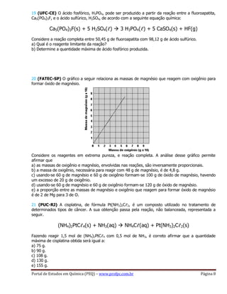Portal de Estudos em Química (PEQ) – www.profpc.com.br Página 8
19 (UFC-CE) O ácido fosfórico, H3PO4, pode ser produzido a partir da reação entre a fluoroapatita,
Ca5(PO4)3F, e o ácido sulfúrico, H2SO4, de acordo com a seguinte equação química:
Ca5(PO4)3F(s) + 5 H2SO4(ℓ)  3 H3PO4(ℓ) + 5 CaSO4(s) + HF(g)
Considere a reação completa entre 50,45 g de fluoroapatita com 98,12 g de ácido sulfúrico.
a) Qual é o reagente limitante da reação?
b) Determine a quantidade máxima de ácido fosfórico produzida.
20 (FATEC-SP) O gráfico a seguir relaciona as massas de magnésio que reagem com oxigênio para
formar óxido de magnésio.
Considere os reagentes em extrema pureza, e reação completa. A análise desse gráfico permite
afirmar que
a) as massas de oxigênio e magnésio, envolvidas nas reações, são inversamente proporcionais.
b) a massa de oxigênio, necessária para reagir com 48 g de magnésio, é de 4,8 g.
c) usando-se 60 g de magnésio e 60 g de oxigênio formam-se 100 g de óxido de magnésio, havendo
um excesso de 20 g de oxigênio.
d) usando-se 60 g de magnésio e 60 g de oxigênio formam-se 120 g de óxido de magnésio.
e) a proporção entre as massas de magnésio e oxigênio que reagem para formar óxido de magnésio
é de 2 de Mg para 3 de O.
21 (PUC-RJ) A cisplatina, de fórmula Pt(NH3)2Cℓ2, é um composto utilizado no tratamento de
determinados tipos de câncer. A sua obtenção passa pela reação, não balanceada, representada a
seguir.
(NH4)2PtCℓ4(s) + NH3(aq)  NH4Cℓ(aq) + Pt(NH3)2Cℓ2(s)
Fazendo reagir 1,5 mol de (NH4)2PtCℓ4 com 0,5 mol de NH3, é correto afirmar que a quantidade
máxima de cisplatina obtida será igual a:
a) 75 g.
b) 90 g.
c) 108 g.
d) 130 g.
e) 155 g.
 