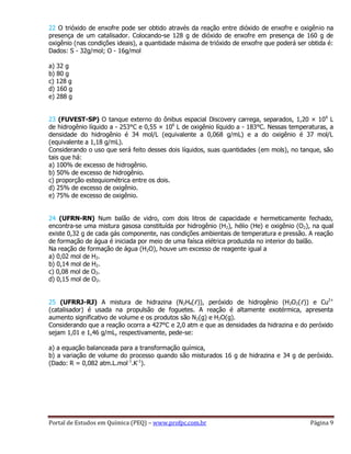 Portal de Estudos em Química (PEQ) – www.profpc.com.br Página 9
22 O trióxido de enxofre pode ser obtido através da reação entre dióxido de enxofre e oxigênio na
presença de um catalisador. Colocando-se 128 g de dióxido de enxofre em presença de 160 g de
oxigênio (nas condições ideais), a quantidade máxima de trióxido de enxofre que poderá ser obtida é:
Dados: S - 32g/mol; O - 16g/mol
a) 32 g
b) 80 g
c) 128 g
d) 160 g
e) 288 g
23 (FUVEST-SP) O tanque externo do ônibus espacial Discovery carrega, separados, 1,20 × 106
L
de hidrogênio líquido a - 253°C e 0,55 × 106
L de oxigênio líquido a - 183°C. Nessas temperaturas, a
densidade do hidrogênio é 34 mol/L (equivalente a 0,068 g/mL) e a do oxigênio é 37 mol/L
(equivalente a 1,18 g/mL).
Considerando o uso que será feito desses dois líquidos, suas quantidades (em mols), no tanque, são
tais que há:
a) 100% de excesso de hidrogênio.
b) 50% de excesso de hidrogênio.
c) proporção estequiométrica entre os dois.
d) 25% de excesso de oxigênio.
e) 75% de excesso de oxigênio.
24 (UFRN-RN) Num balão de vidro, com dois litros de capacidade e hermeticamente fechado,
encontra-se uma mistura gasosa constituída por hidrogênio (H2), hélio (He) e oxigênio (O2), na qual
existe 0,32 g de cada gás componente, nas condições ambientais de temperatura e pressão. A reação
de formação de água é iniciada por meio de uma faísca elétrica produzida no interior do balão.
Na reação de formação de água (H2O), houve um excesso de reagente igual a
a) 0,02 mol de H2.
b) 0,14 mol de H2.
c) 0,08 mol de O2.
d) 0,15 mol de O2.
25 (UFRRJ-RJ) A mistura de hidrazina (N2H4(ℓ)), peróxido de hidrogênio (H2O2(ℓ)) e Cu2+
(catalisador) é usada na propulsão de foguetes. A reação é altamente exotérmica, apresenta
aumento significativo de volume e os produtos são N2(g) e H2O(g).
Considerando que a reação ocorra a 427°C e 2,0 atm e que as densidades da hidrazina e do peróxido
sejam 1,01 e 1,46 g/mL, respectivamente, pede-se:
a) a equação balanceada para a transformação química,
b) a variação de volume do processo quando são misturados 16 g de hidrazina e 34 g de peróxido.
(Dado: R = 0,082 atm.L.mol-1
.K-1
).
 