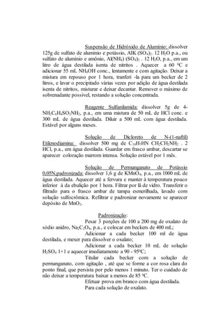 Suspensão de Hidróxido de Alumínio: dissolver
125g de sulfato de alumínio e potássio, AIK (SO4)2. 12 H2O p.a., ou
sulfato de alumínio e amônio, Al(NH4) (SO4)2 . 12 H2O, p.a., em um
litro de água destilada isenta de nitritos . Aquecer a 60 0C e
adicionar 55 mL NH4OH conc., lentamente e com agitação. Deixar a
mistura em repouso por 1 hora, tranferí -la para um becker de 2
litros, e lavar o precipitado várias vezes por adição de água destilada
isenta de nitritos, misturar e deixar decantar. Remover o máximo de
sobrenadante possível, restando a solução concentrada.
Reagente Sulfanilamida: dissolver 5g de 4-
NH2C6H4SO2NH2, p.a., em uma mistura de 50 mL de HCl conc. e
300 mL de água destilada. Diluir a 500 mL com água destilada.
Estável por alguns meses.
Solução de Dicloreto de N-(1-naftil)
Etilenodiamina: dissolver 500 mg de C10H7HN CH2CH2NH2 . 2
HCl, p.a., em água destilada. Guardar em frasco ambar, descartar se
aparecer coloração marrom intensa. Solução estável por 1 mês.
Solução de Permanganato de Potássio
0,05N,padronizada: dissolver 1,6 g de KMnO4, p.a., em 1000 mL de
água destilada. Aquecer até a fervura e manter à temperatura pouco
inferior à da ebulição por 1 hora. Filtrar por lã de vidro. Transferir o
filtrado para o frasco ambar de tampa esmerilhada, lavado com
solução sulfocrômica. Refiltrar e padronizar novamente se aparecer
depósito de MnO2.
Padronização:
Pesar 3 porções de 100 a 200 mg de oxalato de
sódio anidro, Na2C2O4, p.a., e colocar em beckers de 400 mL;
Adicionar a cada becker 100 ml de água
destilada, e mexer para dissolver o oxalato;
Adicionar a cada becker 10 mL de solução
H2SO4 1+1 e aquecer imediatamente a 90 - 950C;
Titular cada becker com a solução de
permanganato, com agitação , até que se forme a cor rosa clara do
ponto final, que persista por pelo menos 1 minuto. Ter o cuidado de
não deixar a temperatura baixar a menos de 85 0C.
Efetuar prova em branco com água destilada.
Para cada solução de oxalato.
 