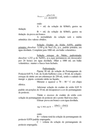 onde:
A = mL da solução de KMnO4 gastos na
titulação
B = mL da solução de KMnO4 gastos na
titulação da prova em branco
A normalidade da solução será a média
aritmética dos valores obtidos.
Solução Oxalato de Sódio 0,05N, padrão
primário; dissolver 3,350 g de Na2C2O4, p.a., padrão primário, em
água destilada. Completar para 1000 mL em balão volumétrico.
Solução estoque de Nitrito, padronizada:
dissolver 1,232 g de NaNO2, p.a.,(que permaneceu em dessecador
por 24 horas) em água destilada. Diluir a 1000 mL em balão
volumétrico. manter o frasco bem fechado.
Padronização:
Pipetar 50 mL de solução de Permanganato de
Potássio 0,05 N, 5 mL de Ácido Sulfúrico conc. e 50 mL de solução-
estoque de nitrito em um erlenmeyer de 250 mL, tendo o cuidado de
imergir a pipeta contendo nitrito no líquido.
Misturar e aquecer a 70 - 80 
C em chapa
elétrica.
Adicionar solução de oxalato de sódio 0,05 N
padrão em porções de 10 ml, até desaparecer a cor do permanganato
de potássio.
Titular o excesso de oxalato de sódio com
solução de permanganato de potássio até o ponto final rosa claro.
Efetuar prova em branco com água destilada.
onde:
B = volume total da solução de permanganato de
potássio 0,05N padrão empregada;
C = volume da solução de permanganato de
potássio empregada;
N
gNa C O
A B
KMnO4
2 2 4
0 06701

( ). ,
mg / L NO em N =
[(BxC) - (DxE)]
V
2
 