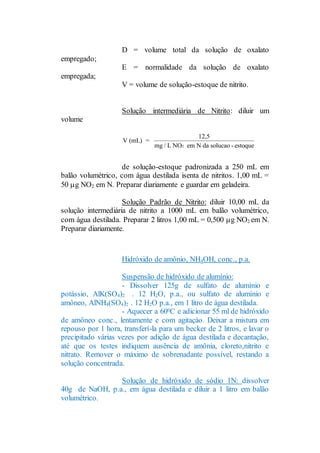 D = volume total da solução de oxalato
empregado;
E = normalidade da solução de oxalato
empregada;
V = volume de solução-estoque de nitrito.
Solução intermediária de Nitrito: diluir um
volume
de solução-estoque padronizada a 250 mL em
balão volumétrico, com água destilada isenta de nitritos. 1,00 mL =
50 g NO2 em N. Preparar diariamente e guardar em geladeira.
Solução Padrão de Nitrito: diluir 10,00 mL da
solução intermediária de nitrito a 1000 mL em balão volumétrico,
com água destilada. Preparar 2 litros 1,00 mL = 0,500 g NO2 em N.
Preparar diariamente.
Hidróxido de amônio, NH4OH, conc., p.a.
Suspensão de hidróxido de alumínio:
- Dissolver 125g de sulfato de alumínio e
potássio, AlK(SO4)2 . 12 H2O, p.a., ou sulfato de alumínio e
amôneo, AlNH4(SO4)2 . 12 H2O p.a., em 1 litro de água destilada.
- Aquecer a 600C e adicionar 55 ml de hidróxido
de amôneo conc., lentamente e com agitaçào. Deixar a mistura em
repouso por 1 hora, transferí-la para um becker de 2 litros, e lavar o
precipitado várias vezes por adição de água destilada e decantação,
até que os testes indiquem ausência de amônia, cloreto,nitrito e
nitrato. Remover o máximo de sobrenadante possível, restando a
solução concentrada.
Solução de hidróxido de sódio 1N: dissolver
40g de NaOH, p.a., em água destilada e diluir a 1 litro em balão
volumétrico.
V (mL) =
12,5
mg / L NO em N da solucao - estoque2
 