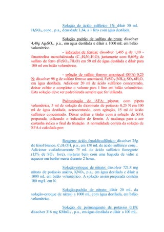 Soluçào de ácido sulfúrico 1N: diluir 30 mL
H2SO4, conc., p.a., densidade 1,84, a 1 litro com água destilada.
Solução padrão de sulfato de prata: dissolver
4,40g Ag2SO4, p.a., em água destilada e diluir a 1000 mL em balão
volumétrico.
- indicador de ferroin: dissolver 1,485 g de 1,10 -
fenantrolina monohidratada (C12H6N2.H2O), juntamente com 0,695g de
sulfato de ferro (FeSO4.7H2O) em 50 ml de água destilada e diluir para
100 ml em balão volumétrico.
- solução de sulfato ferroso amoniacal (SFA) 0,25
N: dissolver 98 g de sulfato ferroso amoniacal, FeSO4 (NH4)2 SO4.6H2O,
em água destilada. Adicionar 20 ml de ácido sulfúrico concentrado,
deixar esfriar e completar o volume para 1 litro em balão volumétrico.
Esta solução deve ser padronizada sempre que for utilizada.
Padronização do SFA: pipetar, com pipeta
volumétrica, 5 ml de solução de dicromato de potássio 0,25 N em 100
ml de água destilada, acrescentando, com agitação, 15 ml de ácido
sulfúrico concentrado. Deixar esfriar e titular com a solução de SFA
preparada, utilizando o indicador de ferroin. A mudança para a cor
castanha indica o final da titulação. A normalidade correta da solução de
SFA é calculada por:
Reagente ácido fenoldissulfônico: dissolver 25g
de fenol branco, C6H5OH, p.a., em 150 mL de ácido sulfúrico conc..
Adicionar cuidadosamente 75 mL de ácido sulfúrico fumegante
(15% de SO3 livre), misturar bem com uma bagueta de vidro e
aquecer em banho-maria durante 2 horas.
Solução-estoque de nitrato: dissolver 721,8 mg
nitrato de potássio anidro, KNO3, p.a., em água destilada e diluir a
1000 mL em balão volumétrico. A solução assim preparada contém
100 mg/L em N.
Solução-padrão de nitrato: diluir 20 mL da
solução-estoque de nitrato a 1000 mL com água destilada, em balão
volumétrico.
Solução de permanganato de potássio 0,1N:
dissolver 316 mg KMnO4 , p.a., em água destilada e diluir a 100 mL.
 