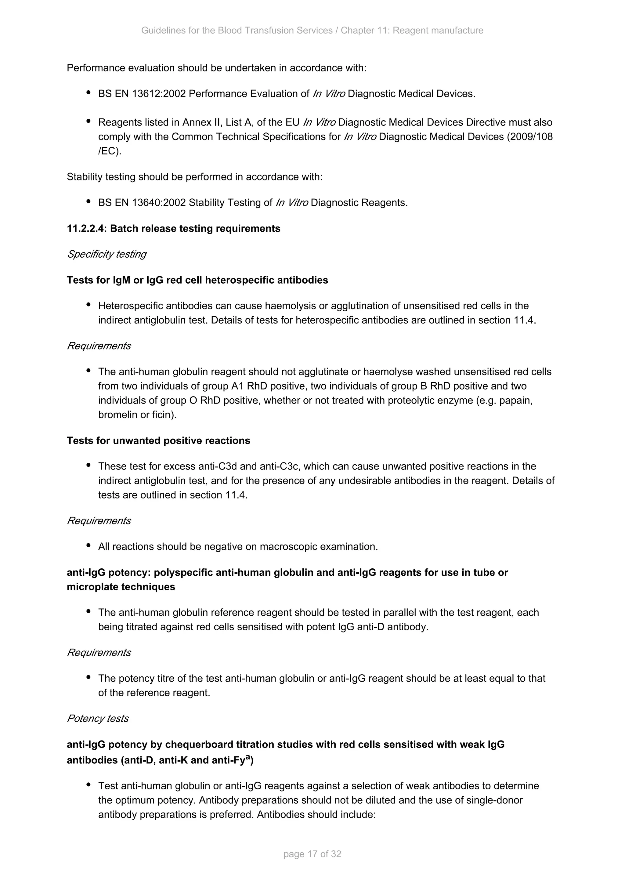 Guidelines for the Blood Transfusion Services / Chapter 11: Reagent manufacture
page 17 of 32
Performance evaluation should be undertaken in accordance with:
BS EN 13612:2002 Performance Evaluation of Diagnostic Medical Devices.
In Vitro
Reagents listed in Annex II, List A, of the EU Diagnostic Medical Devices Directive must also
In Vitro
comply with the Common Technical Specifications for Diagnostic Medical Devices (2009/108
In Vitro
/EC).
Stability testing should be performed in accordance with:
BS EN 13640:2002 Stability Testing of Diagnostic Reagents.
In Vitro
11.2.2.4: Batch release testing requirements
Specificity testing
Tests for IgM or IgG red cell heterospecific antibodies
Heterospecific antibodies can cause haemolysis or agglutination of unsensitised red cells in the
indirect antiglobulin test. Details of tests for heterospecific antibodies are outlined in section 11.4.
Requirements
The anti-human globulin reagent should not agglutinate or haemolyse washed unsensitised red cells
from two individuals of group A RhD positive, two individuals of group B RhD positive and two
1
individuals of group O RhD positive, whether or not treated with proteolytic enzyme (e.g. papain,
bromelin or ficin).
Tests for unwanted positive reactions
These test for excess anti-C3d and anti-C3c, which can cause unwanted positive reactions in the
indirect antiglobulin test, and for the presence of any undesirable antibodies in the reagent. Details of
tests are outlined in section 11.4.
Requirements
All reactions should be negative on macroscopic examination.
anti-IgG potency: polyspecific anti-human globulin and anti-IgG reagents for use in tube or
microplate techniques
The anti-human globulin reference reagent should be tested in parallel with the test reagent, each
being titrated against red cells sensitised with potent IgG anti-D antibody.
Requirements
The potency titre of the test anti-human globulin or anti-IgG reagent should be at least equal to that
of the reference reagent.
Potency tests
anti-IgG potency by chequerboard titration studies with red cells sensitised with weak IgG
antibodies (anti-D, anti-K and anti-Fya)
Test anti-human globulin or anti-IgG reagents against a selection of weak antibodies to determine
the optimum potency. Antibody preparations should not be diluted and the use of single-donor
antibody preparations is preferred. Antibodies should include:
 