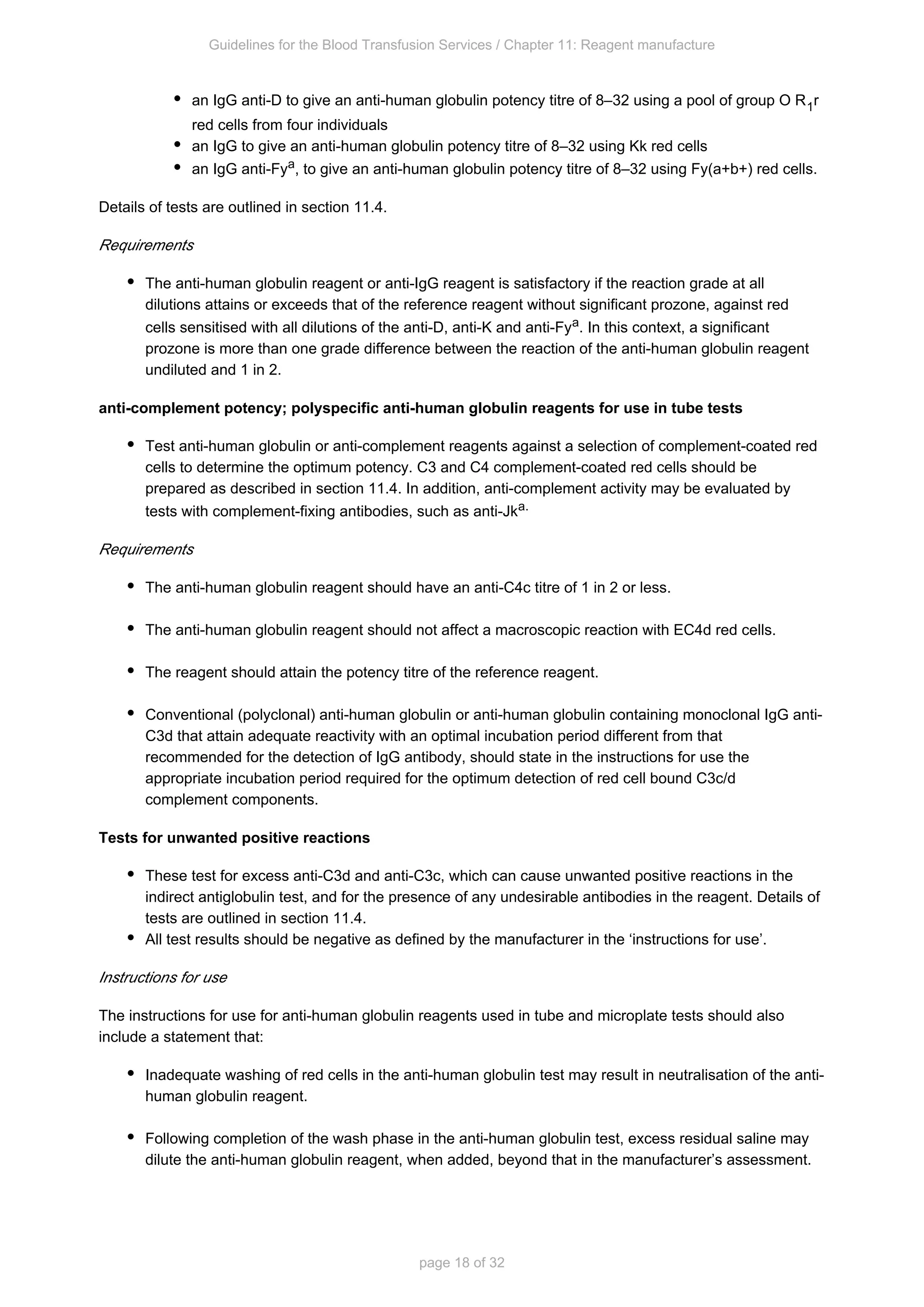 Guidelines for the Blood Transfusion Services / Chapter 11: Reagent manufacture
page 18 of 32
an IgG anti-D to give an anti-human globulin potency titre of 8–32 using a pool of group O R r
1
red cells from four individuals
an IgG to give an anti-human globulin potency titre of 8–32 using Kk red cells
an IgG anti-Fya, to give an anti-human globulin potency titre of 8–32 using Fy(a+b+) red cells.
Details of tests are outlined in section 11.4.
Requirements
The anti-human globulin reagent or anti-IgG reagent is satisfactory if the reaction grade at all
dilutions attains or exceeds that of the reference reagent without significant prozone, against red
cells sensitised with all dilutions of the anti-D, anti-K and anti-Fy . In this context, a significant
a
prozone is more than one grade difference between the reaction of the anti-human globulin reagent
undiluted and 1 in 2.
anti-complement potency; polyspecific anti-human globulin reagents for use in tube tests
Test anti-human globulin or anti-complement reagents against a selection of complement-coated red
cells to determine the optimum potency. C3 and C4 complement-coated red cells should be
prepared as described in section 11.4. In addition, anti-complement activity may be evaluated by
tests with complement-fixing antibodies, such as anti-Jk .
a
Requirements
The anti-human globulin reagent should have an anti-C4c titre of 1 in 2 or less.
The anti-human globulin reagent should not affect a macroscopic reaction with EC4d red cells.
The reagent should attain the potency titre of the reference reagent.
Conventional (polyclonal) anti-human globulin or anti-human globulin containing monoclonal IgG anti-
C3d that attain adequate reactivity with an optimal incubation period different from that
recommended for the detection of IgG antibody, should state in the instructions for use the
appropriate incubation period required for the optimum detection of red cell bound C3c/d
complement components.
Tests for unwanted positive reactions
These test for excess anti-C3d and anti-C3c, which can cause unwanted positive reactions in the
indirect antiglobulin test, and for the presence of any undesirable antibodies in the reagent. Details of
tests are outlined in section 11.4.
All test results should be negative as defined by the manufacturer in the ‘instructions for use’.
Instructions for use
The instructions for use for anti-human globulin reagents used in tube and microplate tests should also
include a statement that:
Inadequate washing of red cells in the anti-human globulin test may result in neutralisation of the anti-
human globulin reagent.
Following completion of the wash phase in the anti-human globulin test, excess residual saline may
dilute the anti-human globulin reagent, when added, beyond that in the manufacturer’s assessment.
 