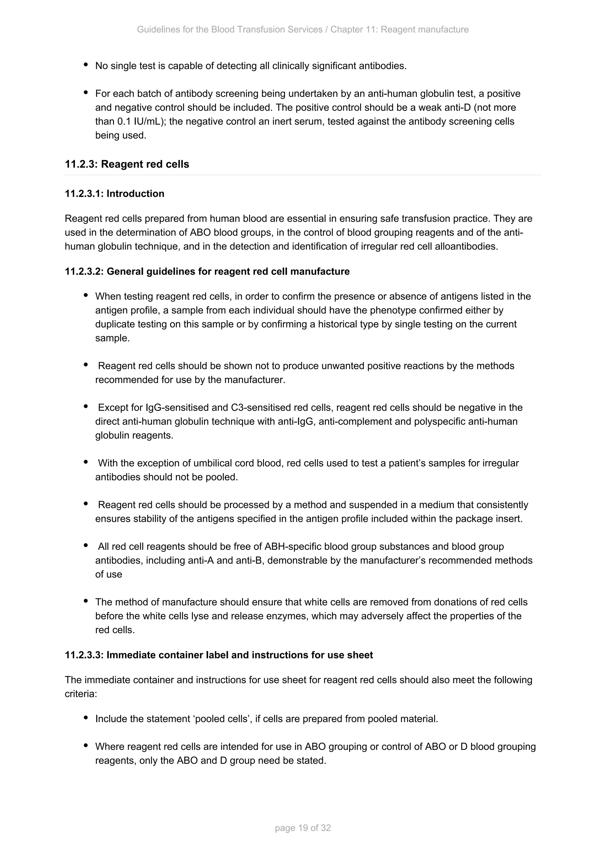 Guidelines for the Blood Transfusion Services / Chapter 11: Reagent manufacture
page 19 of 32
No single test is capable of detecting all clinically significant antibodies.
For each batch of antibody screening being undertaken by an anti-human globulin test, a positive
and negative control should be included. The positive control should be a weak anti-D (not more
than 0.1 IU/mL); the negative control an inert serum, tested against the antibody screening cells
being used.
11.2.3: Reagent red cells
11.2.3.1: Introduction
Reagent red cells prepared from human blood are essential in ensuring safe transfusion practice. They are
used in the determination of ABO blood groups, in the control of blood grouping reagents and of the anti-
human globulin technique, and in the detection and identification of irregular red cell alloantibodies.
11.2.3.2: General guidelines for reagent red cell manufacture
When testing reagent red cells, in order to confirm the presence or absence of antigens listed in the
antigen profile, a sample from each individual should have the phenotype confirmed either by
duplicate testing on this sample or by confirming a historical type by single testing on the current
sample.
Reagent red cells should be shown not to produce unwanted positive reactions by the methods
recommended for use by the manufacturer.
Except for IgG-sensitised and C3-sensitised red cells, reagent red cells should be negative in the
direct anti-human globulin technique with anti-IgG, anti-complement and polyspecific anti-human
globulin reagents.
With the exception of umbilical cord blood, red cells used to test a patient’s samples for irregular
antibodies should not be pooled.
Reagent red cells should be processed by a method and suspended in a medium that consistently
ensures stability of the antigens specified in the antigen profile included within the package insert.
All red cell reagents should be free of ABH-specific blood group substances and blood group
antibodies, including anti-A and anti-B, demonstrable by the manufacturer’s recommended methods
of use
The method of manufacture should ensure that white cells are removed from donations of red cells
before the white cells lyse and release enzymes, which may adversely affect the properties of the
red cells.
11.2.3.3: Immediate container label and instructions for use sheet
The immediate container and instructions for use sheet for reagent red cells should also meet the following
criteria:
Include the statement ‘pooled cells’, if cells are prepared from pooled material.
Where reagent red cells are intended for use in ABO grouping or control of ABO or D blood grouping
reagents, only the ABO and D group need be stated.
 