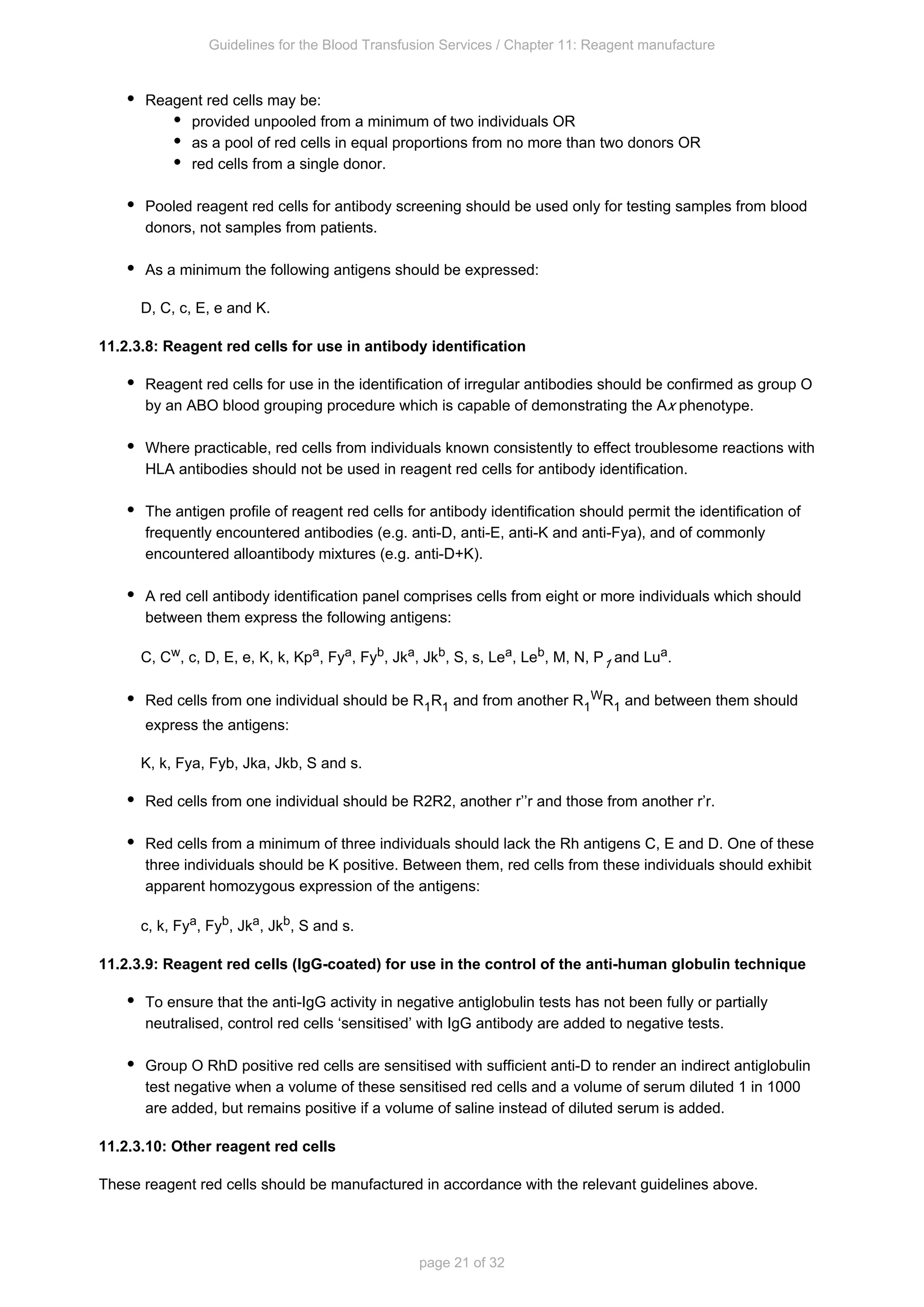 Guidelines for the Blood Transfusion Services / Chapter 11: Reagent manufacture
page 21 of 32
Reagent red cells may be:
provided unpooled from a minimum of two individuals OR
as a pool of red cells in equal proportions from no more than two donors OR
red cells from a single donor.
Pooled reagent red cells for antibody screening should be used only for testing samples from blood
donors, not samples from patients.
As a minimum the following antigens should be expressed:
D, C, c, E, e and K.
11.2.3.8: Reagent red cells for use in antibody identification
Reagent red cells for use in the identification of irregular antibodies should be confirmed as group O
by an ABO blood grouping procedure which is capable of demonstrating the A phenotype.
x
Where practicable, red cells from individuals known consistently to effect troublesome reactions with
HLA antibodies should not be used in reagent red cells for antibody identification.
The antigen profile of reagent red cells for antibody identification should permit the identification of
frequently encountered antibodies (e.g. anti-D, anti-E, anti-K and anti-Fya), and of commonly
encountered alloantibody mixtures (e.g. anti-D+K).
A red cell antibody identification panel comprises cells from eight or more individuals which should
between them express the following antigens:
C, C , c, D, E, e, K, k, Kp , Fy , Fy , Jk , Jk , S, s, Le , Le , M, N, P and Lu .
w a a b a b a b
1
a
Red cells from one individual should be R R and from another R R and between them should
1 1 1
W
1
express the antigens:
K, k, Fy , Fy , Jk , Jk , S and s.
a b a b
Red cells from one individual should be R R , another r’’r and those from another r’r.
2 2
Red cells from a minimum of three individuals should lack the Rh antigens C, E and D. One of these
three individuals should be K positive. Between them, red cells from these individuals should exhibit
apparent homozygous expression of the antigens:
c, k, Fy , Fy , Jk , Jk , S and s.
a b a b
11.2.3.9: Reagent red cells (IgG-coated) for use in the control of the anti-human globulin technique
To ensure that the anti-IgG activity in negative antiglobulin tests has not been fully or partially
neutralised, control red cells ‘sensitised’ with IgG antibody are added to negative tests.
Group O RhD positive red cells are sensitised with sufficient anti-D to render an indirect antiglobulin
test negative when a volume of these sensitised red cells and a volume of serum diluted 1 in 1000
are added, but remains positive if a volume of saline instead of diluted serum is added.
11.2.3.10: Other reagent red cells
These reagent red cells should be manufactured in accordance with the relevant guidelines above.
 