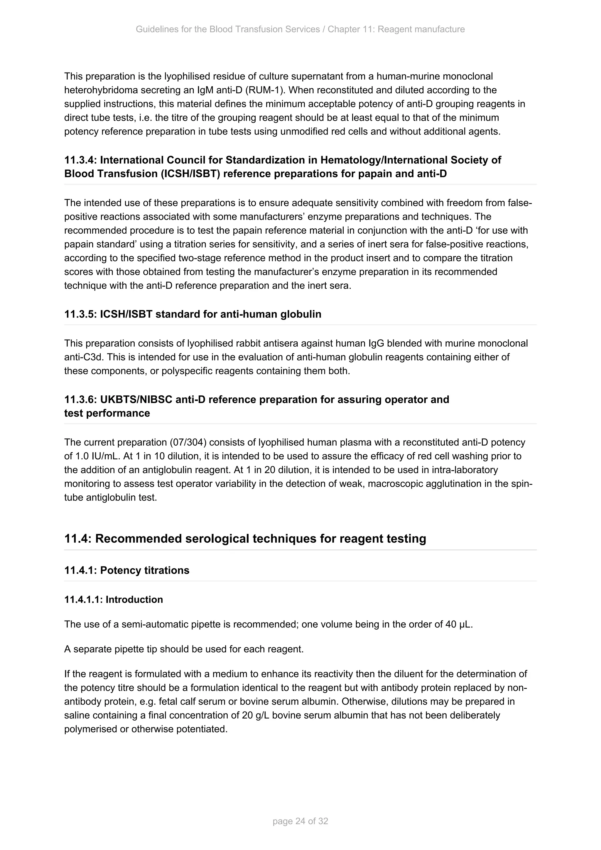 Guidelines for the Blood Transfusion Services / Chapter 11: Reagent manufacture
page 24 of 32
This preparation is the lyophilised residue of culture supernatant from a human-murine monoclonal
heterohybridoma secreting an IgM anti-D (RUM-1). When reconstituted and diluted according to the
supplied instructions, this material defines the minimum acceptable potency of anti-D grouping reagents in
direct tube tests, i.e. the titre of the grouping reagent should be at least equal to that of the minimum
potency reference preparation in tube tests using unmodified red cells and without additional agents.
11.3.4: International Council for Standardization in Hematology/International Society of
Blood Transfusion (ICSH/ISBT) reference preparations for papain and anti-D
The intended use of these preparations is to ensure adequate sensitivity combined with freedom from false-
positive reactions associated with some manufacturers’ enzyme preparations and techniques. The
recommended procedure is to test the papain reference material in conjunction with the anti-D ‘for use with
papain standard’ using a titration series for sensitivity, and a series of inert sera for false-positive reactions,
according to the specified two-stage reference method in the product insert and to compare the titration
scores with those obtained from testing the manufacturer’s enzyme preparation in its recommended
technique with the anti-D reference preparation and the inert sera.
11.3.5: ICSH/ISBT standard for anti-human globulin
This preparation consists of lyophilised rabbit antisera against human IgG blended with murine monoclonal
anti-C3d. This is intended for use in the evaluation of anti-human globulin reagents containing either of
these components, or polyspecific reagents containing them both.
11.3.6: UKBTS/NIBSC anti-D reference preparation for assuring operator and
test performance
The current preparation (07/304) consists of lyophilised human plasma with a reconstituted anti-D potency
of 1.0 IU/mL. At 1 in 10 dilution, it is intended to be used to assure the efficacy of red cell washing prior to
the addition of an antiglobulin reagent. At 1 in 20 dilution, it is intended to be used in intra-laboratory
monitoring to assess test operator variability in the detection of weak, macroscopic agglutination in the spin-
tube antiglobulin test.
11.4: Recommended serological techniques for reagent testing
11.4.1: Potency titrations
11.4.1.1: Introduction
The use of a semi-automatic pipette is recommended; one volume being in the order of 40 µL.
A separate pipette tip should be used for each reagent.
If the reagent is formulated with a medium to enhance its reactivity then the diluent for the determination of
the potency titre should be a formulation identical to the reagent but with antibody protein replaced by non-
antibody protein, e.g. fetal calf serum or bovine serum albumin. Otherwise, dilutions may be prepared in
saline containing a final concentration of 20 g/L bovine serum albumin that has not been deliberately
polymerised or otherwise potentiated.
 