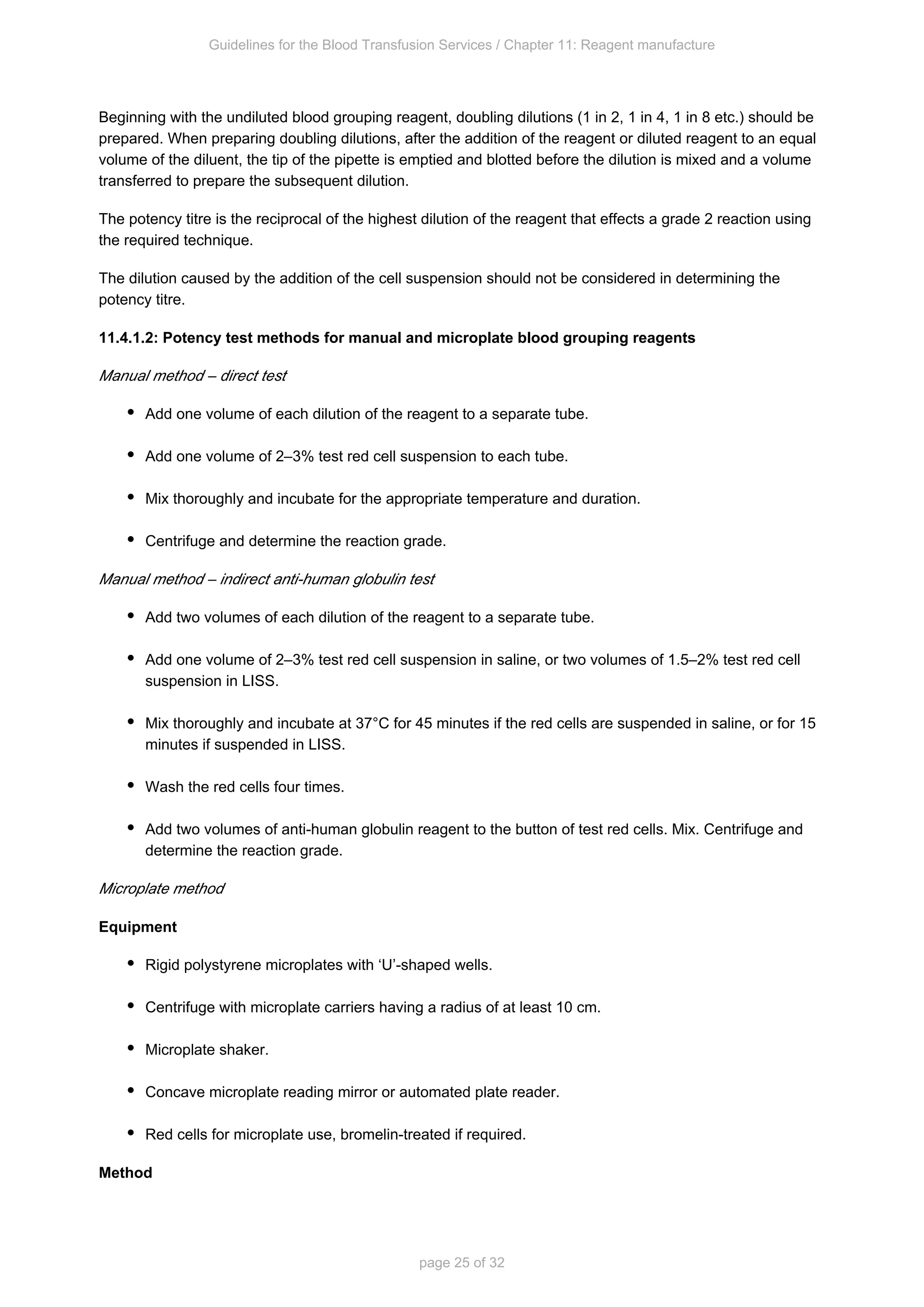 Guidelines for the Blood Transfusion Services / Chapter 11: Reagent manufacture
page 25 of 32
Beginning with the undiluted blood grouping reagent, doubling dilutions (1 in 2, 1 in 4, 1 in 8 etc.) should be
prepared. When preparing doubling dilutions, after the addition of the reagent or diluted reagent to an equal
volume of the diluent, the tip of the pipette is emptied and blotted before the dilution is mixed and a volume
transferred to prepare the subsequent dilution.
The potency titre is the reciprocal of the highest dilution of the reagent that effects a grade 2 reaction using
the required technique.
The dilution caused by the addition of the cell suspension should not be considered in determining the
potency titre.
11.4.1.2: Potency test methods for manual and microplate blood grouping reagents
Manual method – direct test
Add one volume of each dilution of the reagent to a separate tube.
Add one volume of 2–3% test red cell suspension to each tube.
Mix thoroughly and incubate for the appropriate temperature and duration.
Centrifuge and determine the reaction grade.
Manual method – indirect anti-human globulin test
Add two volumes of each dilution of the reagent to a separate tube.
Add one volume of 2–3% test red cell suspension in saline, or two volumes of 1.5–2% test red cell
suspension in LISS.
Mix thoroughly and incubate at 37°C for 45 minutes if the red cells are suspended in saline, or for 15
minutes if suspended in LISS.
Wash the red cells four times.
Add two volumes of anti-human globulin reagent to the button of test red cells. Mix. Centrifuge and
determine the reaction grade.
Microplate method
Equipment
Rigid polystyrene microplates with ‘U’-shaped wells.
Centrifuge with microplate carriers having a radius of at least 10 cm.
Microplate shaker.
Concave microplate reading mirror or automated plate reader.
Red cells for microplate use, bromelin-treated if required.
Method
 