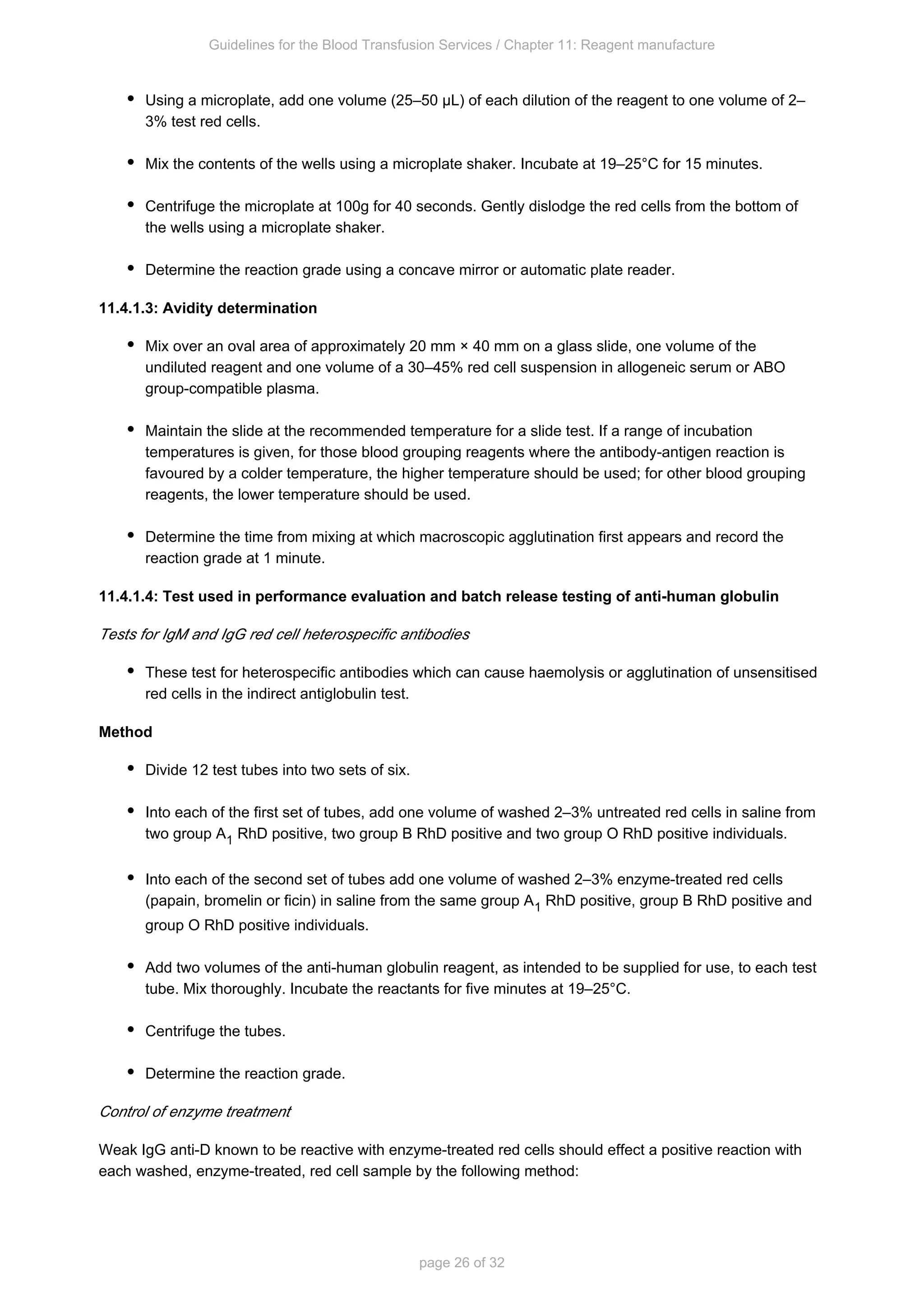 Guidelines for the Blood Transfusion Services / Chapter 11: Reagent manufacture
page 26 of 32
Using a microplate, add one volume (25–50 µL) of each dilution of the reagent to one volume of 2–
3% test red cells.
Mix the contents of the wells using a microplate shaker. Incubate at 19–25°C for 15 minutes.
Centrifuge the microplate at 100g for 40 seconds. Gently dislodge the red cells from the bottom of
the wells using a microplate shaker.
Determine the reaction grade using a concave mirror or automatic plate reader.
11.4.1.3: Avidity determination
Mix over an oval area of approximately 20 mm × 40 mm on a glass slide, one volume of the
undiluted reagent and one volume of a 30–45% red cell suspension in allogeneic serum or ABO
group-compatible plasma.
Maintain the slide at the recommended temperature for a slide test. If a range of incubation
temperatures is given, for those blood grouping reagents where the antibody-antigen reaction is
favoured by a colder temperature, the higher temperature should be used; for other blood grouping
reagents, the lower temperature should be used.
Determine the time from mixing at which macroscopic agglutination first appears and record the
reaction grade at 1 minute.
11.4.1.4: Test used in performance evaluation and batch release testing of anti-human globulin
Tests for IgM and IgG red cell heterospecific antibodies
These test for heterospecific antibodies which can cause haemolysis or agglutination of unsensitised
red cells in the indirect antiglobulin test.
Method
Divide 12 test tubes into two sets of six.
Into each of the first set of tubes, add one volume of washed 2–3% untreated red cells in saline from
two group A RhD positive, two group B RhD positive and two group O RhD positive individuals.
1
Into each of the second set of tubes add one volume of washed 2–3% enzyme-treated red cells
(papain, bromelin or ficin) in saline from the same group A RhD positive, group B RhD positive and
1
group O RhD positive individuals.
Add two volumes of the anti-human globulin reagent, as intended to be supplied for use, to each test
tube. Mix thoroughly. Incubate the reactants for five minutes at 19–25°C.
Centrifuge the tubes.
Determine the reaction grade.
Control of enzyme treatment
Weak IgG anti-D known to be reactive with enzyme-treated red cells should effect a positive reaction with
each washed, enzyme-treated, red cell sample by the following method:
 