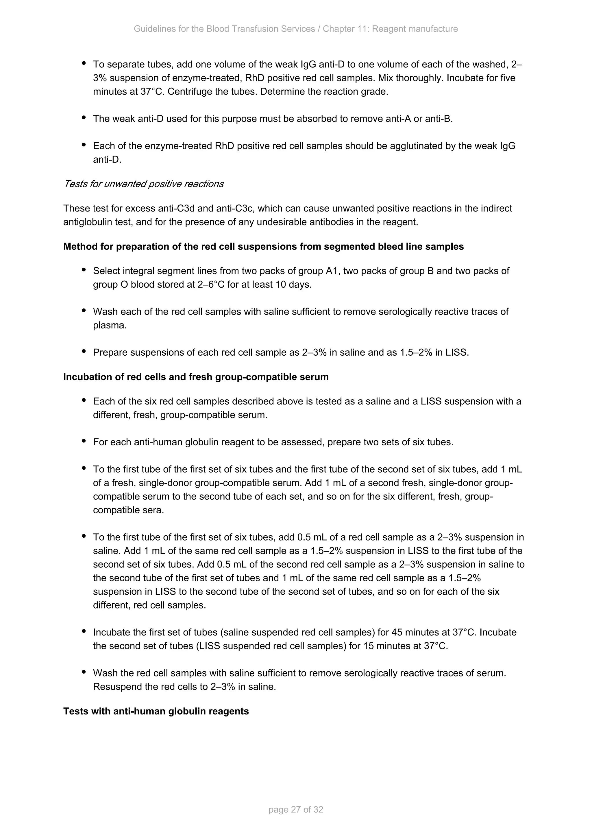 Guidelines for the Blood Transfusion Services / Chapter 11: Reagent manufacture
page 27 of 32
To separate tubes, add one volume of the weak IgG anti-D to one volume of each of the washed, 2–
3% suspension of enzyme-treated, RhD positive red cell samples. Mix thoroughly. Incubate for five
minutes at 37°C. Centrifuge the tubes. Determine the reaction grade.
The weak anti-D used for this purpose must be absorbed to remove anti-A or anti-B.
Each of the enzyme-treated RhD positive red cell samples should be agglutinated by the weak IgG
anti-D.
Tests for unwanted positive reactions
These test for excess anti-C3d and anti-C3c, which can cause unwanted positive reactions in the indirect
antiglobulin test, and for the presence of any undesirable antibodies in the reagent.
Method for preparation of the red cell suspensions from segmented bleed line samples
Select integral segment lines from two packs of group A , two packs of group B and two packs of
1
group O blood stored at 2–6°C for at least 10 days.
Wash each of the red cell samples with saline sufficient to remove serologically reactive traces of
plasma.
Prepare suspensions of each red cell sample as 2–3% in saline and as 1.5–2% in LISS.
Incubation of red cells and fresh group-compatible serum
Each of the six red cell samples described above is tested as a saline and a LISS suspension with a
different, fresh, group-compatible serum.
For each anti-human globulin reagent to be assessed, prepare two sets of six tubes.
To the first tube of the first set of six tubes and the first tube of the second set of six tubes, add 1 mL
of a fresh, single-donor group-compatible serum. Add 1 mL of a second fresh, single-donor group-
compatible serum to the second tube of each set, and so on for the six different, fresh, group-
compatible sera.
To the first tube of the first set of six tubes, add 0.5 mL of a red cell sample as a 2–3% suspension in
saline. Add 1 mL of the same red cell sample as a 1.5–2% suspension in LISS to the first tube of the
second set of six tubes. Add 0.5 mL of the second red cell sample as a 2–3% suspension in saline to
the second tube of the first set of tubes and 1 mL of the same red cell sample as a 1.5–2%
suspension in LISS to the second tube of the second set of tubes, and so on for each of the six
different, red cell samples.
Incubate the first set of tubes (saline suspended red cell samples) for 45 minutes at 37°C. Incubate
the second set of tubes (LISS suspended red cell samples) for 15 minutes at 37°C.
Wash the red cell samples with saline sufficient to remove serologically reactive traces of serum.
Resuspend the red cells to 2–3% in saline.
Tests with anti-human globulin reagents
 