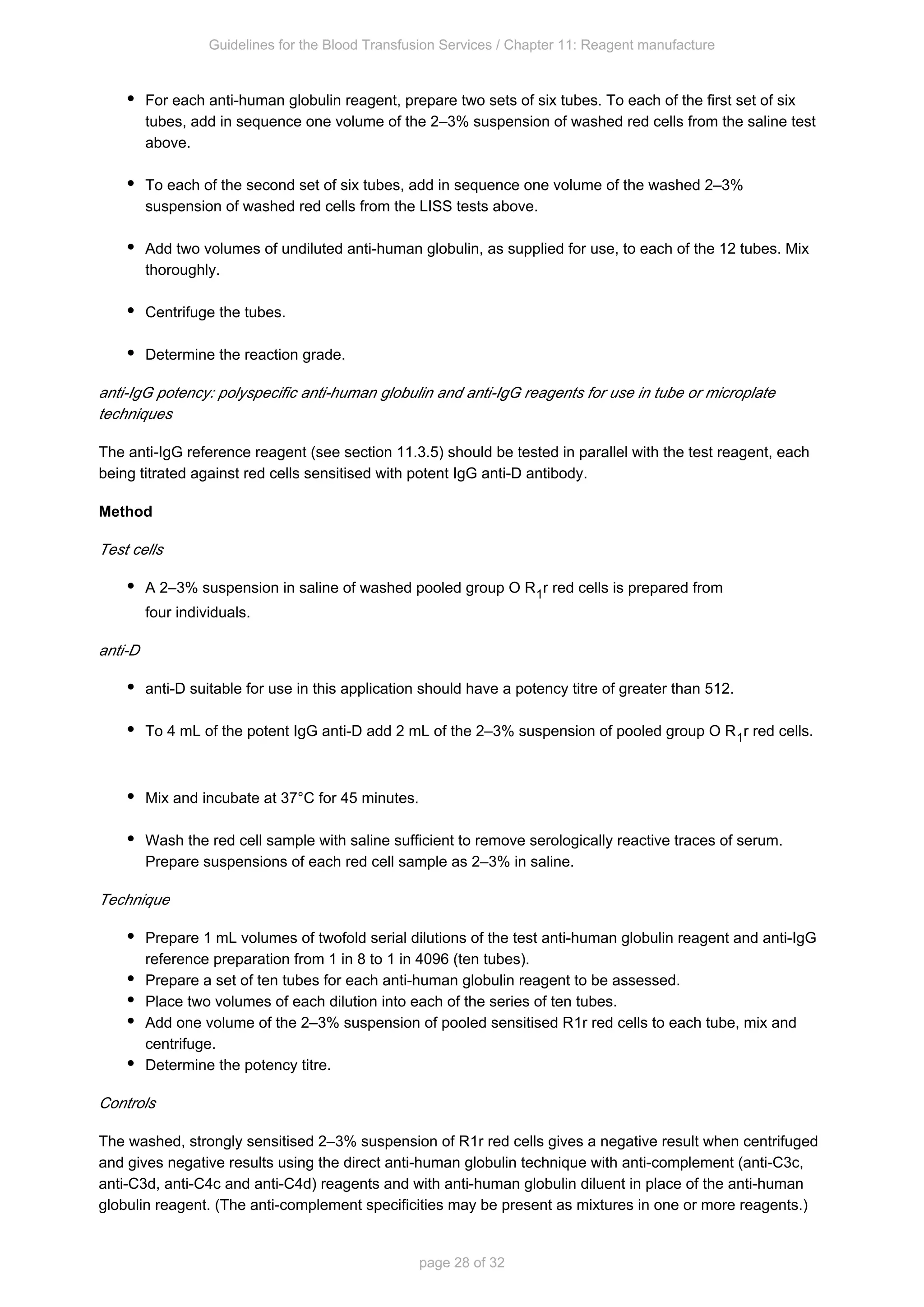 Guidelines for the Blood Transfusion Services / Chapter 11: Reagent manufacture
page 28 of 32
For each anti-human globulin reagent, prepare two sets of six tubes. To each of the first set of six
tubes, add in sequence one volume of the 2–3% suspension of washed red cells from the saline test
above.
To each of the second set of six tubes, add in sequence one volume of the washed 2–3%
suspension of washed red cells from the LISS tests above.
Add two volumes of undiluted anti-human globulin, as supplied for use, to each of the 12 tubes. Mix
thoroughly.
Centrifuge the tubes.
Determine the reaction grade.
anti-IgG potency: polyspecific anti-human globulin and anti-IgG reagents for use in tube or microplate
techniques
The anti-IgG reference reagent (see section 11.3.5) should be tested in parallel with the test reagent, each
being titrated against red cells sensitised with potent IgG anti-D antibody.
Method
Test cells
A 2–3% suspension in saline of washed pooled group O R r red cells is prepared from
1
four individuals.
anti-D
anti-D suitable for use in this application should have a potency titre of greater than 512.
To 4 mL of the potent IgG anti-D add 2 mL of the 2–3% suspension of pooled group O R1r red cells.
Mix and incubate at 37°C for 45 minutes.
Wash the red cell sample with saline sufficient to remove serologically reactive traces of serum.
Prepare suspensions of each red cell sample as 2–3% in saline.
Technique
Prepare 1 mL volumes of twofold serial dilutions of the test anti-human globulin reagent and anti-IgG
reference preparation from 1 in 8 to 1 in 4096 (ten tubes).
Prepare a set of ten tubes for each anti-human globulin reagent to be assessed.
Place two volumes of each dilution into each of the series of ten tubes.
Add one volume of the 2–3% suspension of pooled sensitised R r red cells to each tube, mix and
1
centrifuge.
Determine the potency titre.
Controls
The washed, strongly sensitised 2–3% suspension of R r red cells gives a negative result when centrifuged
1
and gives negative results using the direct anti-human globulin technique with anti-complement (anti-C3c,
anti-C3d, anti-C4c and anti-C4d) reagents and with anti-human globulin diluent in place of the anti-human
globulin reagent. (The anti-complement specificities may be present as mixtures in one or more reagents.)
 