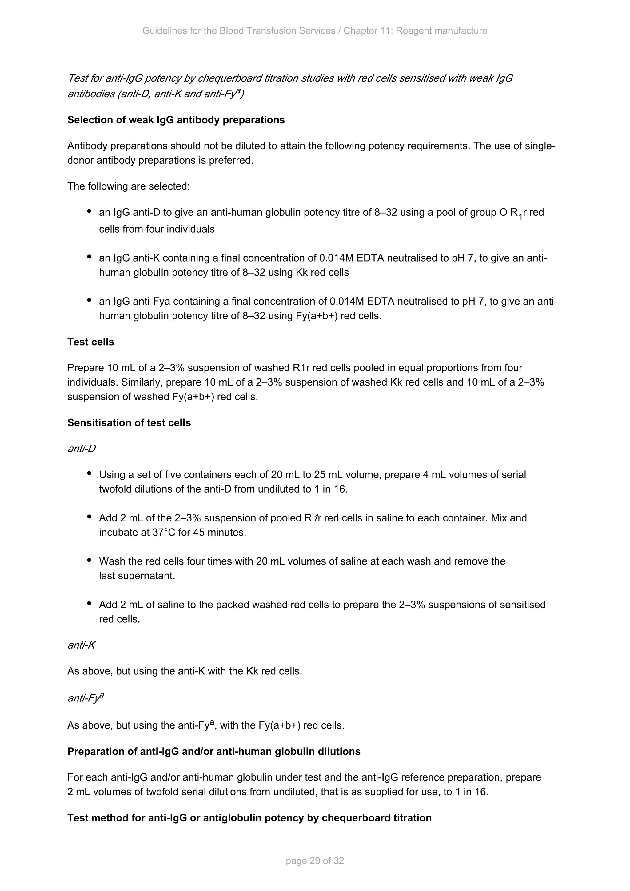 Guidelines for the Blood Transfusion Services / Chapter 11: Reagent manufacture
page 29 of 32
Test for anti-IgG potency by chequerboard titration studies with red cells sensitised with weak IgG
antibodies (anti-D, anti-K and anti-Fy )
a
Selection of weak IgG antibody preparations
Antibody preparations should not be diluted to attain the following potency requirements. The use of single-
donor antibody preparations is preferred.
The following are selected:
an IgG anti-D to give an anti-human globulin potency titre of 8–32 using a pool of group O R r red
1
cells from four individuals
an IgG anti-K containing a final concentration of 0.014M EDTA neutralised to pH 7, to give an anti-
human globulin potency titre of 8–32 using Kk red cells
an IgG anti-Fy containing a final concentration of 0.014M EDTA neutralised to pH 7, to give an anti-
a
human globulin potency titre of 8–32 using Fy(a+b+) red cells.
Test cells
Prepare 10 mL of a 2–3% suspension of washed R r red cells pooled in equal proportions from four
1
individuals. Similarly, prepare 10 mL of a 2–3% suspension of washed Kk red cells and 10 mL of a 2–3%
suspension of washed Fy(a+b+) red cells.
Sensitisation of test cells
anti-D
Using a set of five containers each of 20 mL to 25 mL volume, prepare 4 mL volumes of serial
twofold dilutions of the anti-D from undiluted to 1 in 16.
Add 2 mL of the 2–3% suspension of pooled R r red cells in saline to each container. Mix and
1
incubate at 37°C for 45 minutes.
Wash the red cells four times with 20 mL volumes of saline at each wash and remove the
last supernatant.
Add 2 mL of saline to the packed washed red cells to prepare the 2–3% suspensions of sensitised
red cells.
anti-K
As above, but using the anti-K with the Kk red cells.
anti-Fya
As above, but using the anti-Fy , with the Fy(a+b+) red cells.
a
Preparation of anti-IgG and/or anti-human globulin dilutions
For each anti-IgG and/or anti-human globulin under test and the anti-IgG reference preparation, prepare
2 mL volumes of twofold serial dilutions from undiluted, that is as supplied for use, to 1 in 16.
Test method for anti-IgG or antiglobulin potency by chequerboard titration
 