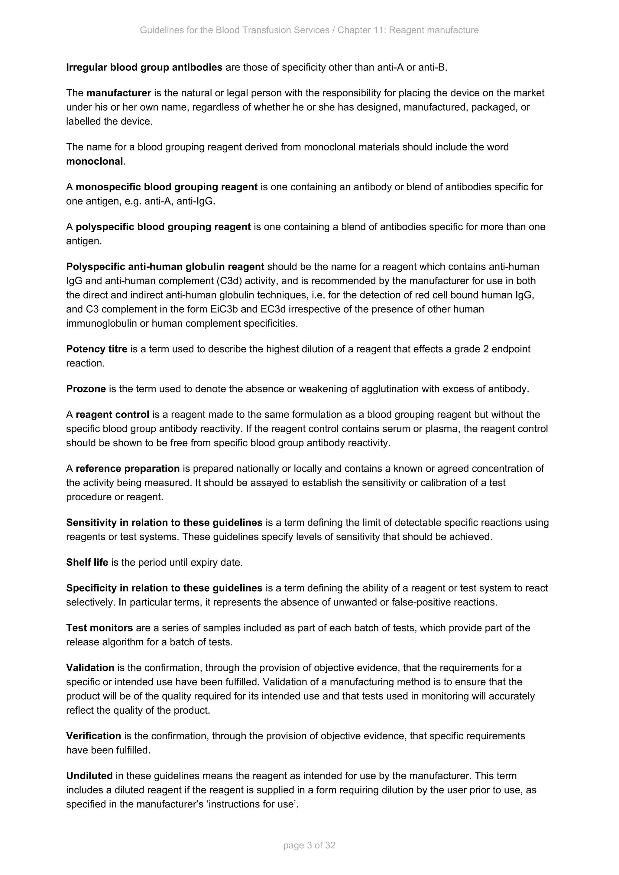 Guidelines for the Blood Transfusion Services / Chapter 11: Reagent manufacture
page 3 of 32
Irregular blood group antibodies are those of specificity other than anti-A or anti-B.
The is the natural or legal person with the responsibility for placing the device on the market
manufacturer
under his or her own name, regardless of whether he or she has designed, manufactured, packaged, or
labelled the device.
The name for a blood grouping reagent derived from monoclonal materials should include the word
.
monoclonal
A is one containing an antibody or blend of antibodies specific for
monospecific blood grouping reagent
one antigen, e.g. anti-A, anti-IgG.
A is one containing a blend of antibodies specific for more than one
polyspecific blood grouping reagent
antigen.
Polyspecific anti-human globulin reagent should be the name for a reagent which contains anti-human
IgG and anti-human complement (C3d) activity, and is recommended by the manufacturer for use in both
the direct and indirect anti-human globulin techniques, i.e. for the detection of red cell bound human IgG,
and C3 complement in the form EiC3b and EC3d irrespective of the presence of other human
immunoglobulin or human complement specificities.
Potency titre is a term used to describe the highest dilution of a reagent that effects a grade 2 endpoint
reaction.
Prozone is the term used to denote the absence or weakening of agglutination with excess of antibody.
A is a reagent made to the same formulation as a blood grouping reagent but
reagent control without the
the reagent control
specific blood group antibody reactivity. If the reagent control contains serum or plasma,
should be shown to be free from specific blood group antibody reactivity.
A is prepared nationally or locally and contains a known or agreed concentration of
reference preparation
the activity being measured. It should be assayed to establish the sensitivity or calibration of a test
procedure or reagent.
Sensitivity in relation to these guidelines is a term defining the limit of detectable specific reactions using
reagents or test systems. These guidelines specify levels of sensitivity that should be achieved.
Shelf life is the period until expiry date.
Specificity in relation to these guidelines is a term defining the ability of a reagent or test system to react
selectively. In particular terms, it represents the absence of unwanted or false-positive reactions.
Test monitors are a series of samples included as part of each batch of tests, which provide part of the
release algorithm for a batch of tests.
Validation is the confirmation, through the provision of objective evidence, that the requirements for a
specific or intended use have been fulfilled. Validation of a manufacturing method is to ensure that the
product will be of the quality required for its intended use and that tests used in monitoring will accurately
reflect the quality of the product.
Verification is the confirmation, through the provision of objective evidence, that specific requirements
have been fulfilled.
Undiluted in these guidelines means the reagent as intended for use by the manufacturer. This term
includes a diluted reagent if the reagent is supplied in a form requiring dilution by the user prior to use, as
specified in the manufacturer’s ‘instructions for use’.
 