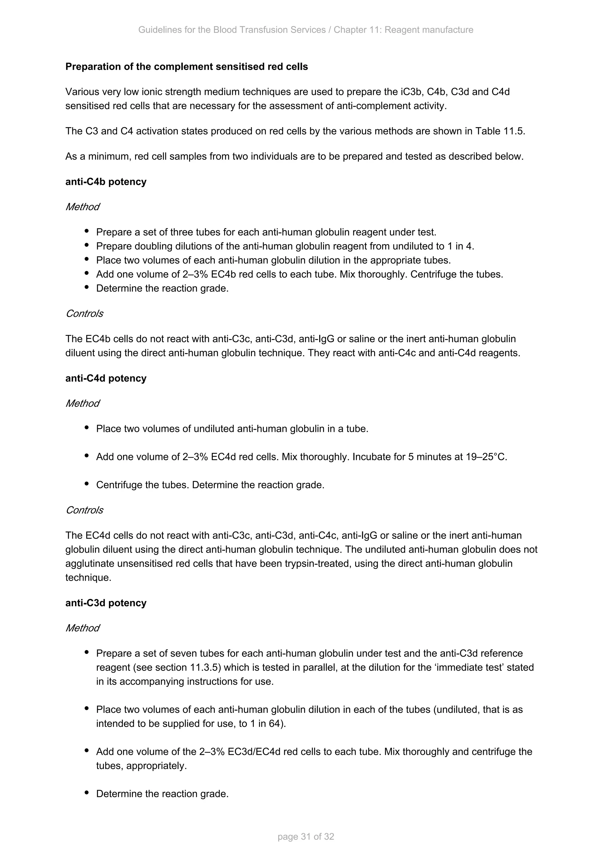 Guidelines for the Blood Transfusion Services / Chapter 11: Reagent manufacture
page 31 of 32
Preparation of the complement sensitised red cells
Various very low ionic strength medium techniques are used to prepare the iC3b, C4b, C3d and C4d
sensitised red cells that are necessary for the assessment of anti-complement activity.
The C3 and C4 activation states produced on red cells by the various methods are shown in Table 11.5.
As a minimum, red cell samples from two individuals are to be prepared and tested as described below.
anti-C4b potency
Method
Prepare a set of three tubes for each anti-human globulin reagent under test.
Prepare doubling dilutions of the anti-human globulin reagent from undiluted to 1 in 4.
Place two volumes of each anti-human globulin dilution in the appropriate tubes.
Add one volume of 2–3% EC4b red cells to each tube. Mix thoroughly. Centrifuge the tubes.
Determine the reaction grade.
Controls
The EC4b cells do not react with anti-C3c, anti-C3d, anti-IgG or saline or the inert anti-human globulin
diluent using the direct anti-human globulin technique. They react with anti-C4c and anti-C4d reagents.
anti-C4d potency
Method
Place two volumes of undiluted anti-human globulin in a tube.
Add one volume of 2–3% EC4d red cells. Mix thoroughly. Incubate for 5 minutes at 19–25°C.
Centrifuge the tubes. Determine the reaction grade.
Controls
The EC4d cells do not react with anti-C3c, anti-C3d, anti-C4c, anti-IgG or saline or the inert anti-human
globulin does not
globulin diluent using the direct anti-human globulin technique. The undiluted anti-human
agglutinate unsensitised red cells that have been trypsin-treated, using the direct anti-human globulin
technique.
anti-C3d potency
Method
Prepare a set of seven tubes for each anti-human globulin under test and the anti-C3d reference
reagent (see section 11.3.5) which is tested in parallel, at the dilution for the ‘immediate test’ stated
in its accompanying instructions for use.
Place two volumes of each anti-human globulin dilution in each of the tubes (undiluted, that is as
intended to be supplied for use, to 1 in 64).
Add one volume of the 2–3% EC3d/EC4d red cells to each tube. Mix thoroughly and centrifuge the
tubes, appropriately.
Determine the reaction grade.
 