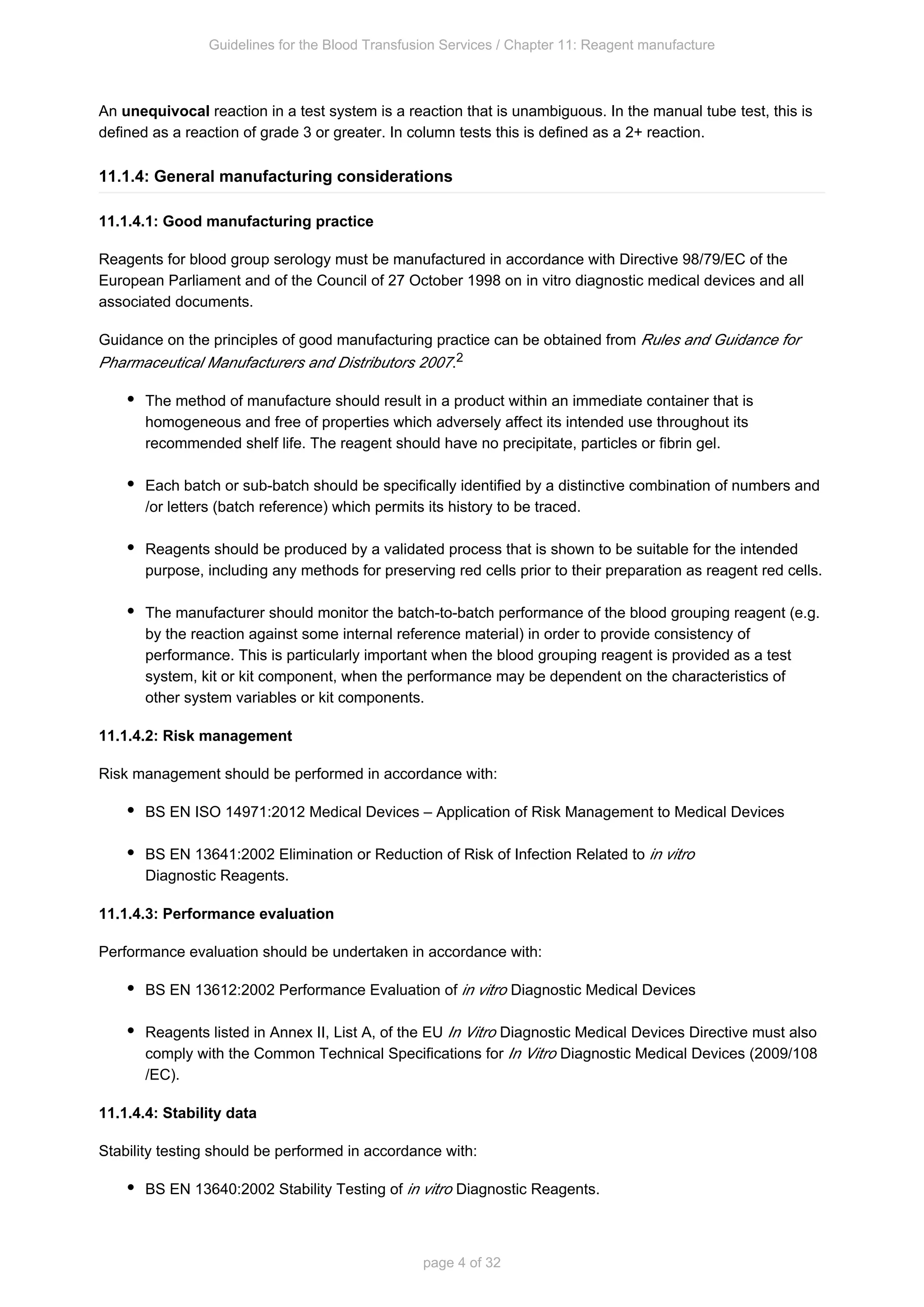 Guidelines for the Blood Transfusion Services / Chapter 11: Reagent manufacture
page 4 of 32
An reaction in a test system is a reaction that is unambiguous. In the manual tube
unequivocal test, this is
defined as a reaction of grade 3 or greater. In column tests this is defined as a 2+ reaction.
11.1.4: General manufacturing considerations
11.1.4.1: Good manufacturing practice
Reagents for blood group serology must be manufactured in accordance with Directive 98/79/EC of the
European Parliament and of the Council of 27 October 1998 on diagnostic medical devices and all
in vitro
associated documents.
Guidance on the principles of good manufacturing practice can be obtained from Rules and Guidance for
.
Pharmaceutical Manufacturers and Distributors 2007 2
The method of manufacture should result in a product within an immediate container that is
homogeneous and free of properties which adversely affect its intended use throughout its
recommended shelf life. The reagent should have no precipitate, particles or fibrin gel.
Each batch or sub-batch should be specifically identified by a distinctive combination of numbers and
/or letters (batch reference) which permits its history to be traced.
Reagents should be produced by a validated process that is shown to be suitable for the intended
purpose, including any methods for preserving red cells prior to their preparation as reagent red cells.
The manufacturer should monitor the batch-to-batch performance of the blood grouping reagent (e.g.
by the reaction against some internal reference material) in order to provide consistency of
performance. This is particularly important when the blood grouping reagent is provided as a test
system, kit or kit component, when the performance may be dependent on the characteristics of
other system variables or kit components.
11.1.4.2: Risk management
Risk management should be performed in accordance with:
BS EN ISO 14971:2012 Medical Devices – Application of Risk Management to Medical Devices
BS EN 13641:2002 Elimination or Reduction of Risk of Infection Related to in vitro
Diagnostic Reagents.
11.1.4.3: Performance evaluation
Performance evaluation should be undertaken in accordance with:
BS EN 13612:2002 Performance Evaluation of Diagnostic Medical Devices
in vitro
Reagents listed in Annex II, List A, of the EU Diagnostic Medical Devices Directive must also
In Vitro
comply with the Common Technical Specifications for Diagnostic Medical Devices (2009/108
In Vitro
/EC).
11.1.4.4: Stability data
Stability testing should be performed in accordance with:
BS EN 13640:2002 Stability Testing of Diagnostic Reagents.
in vitro
 
