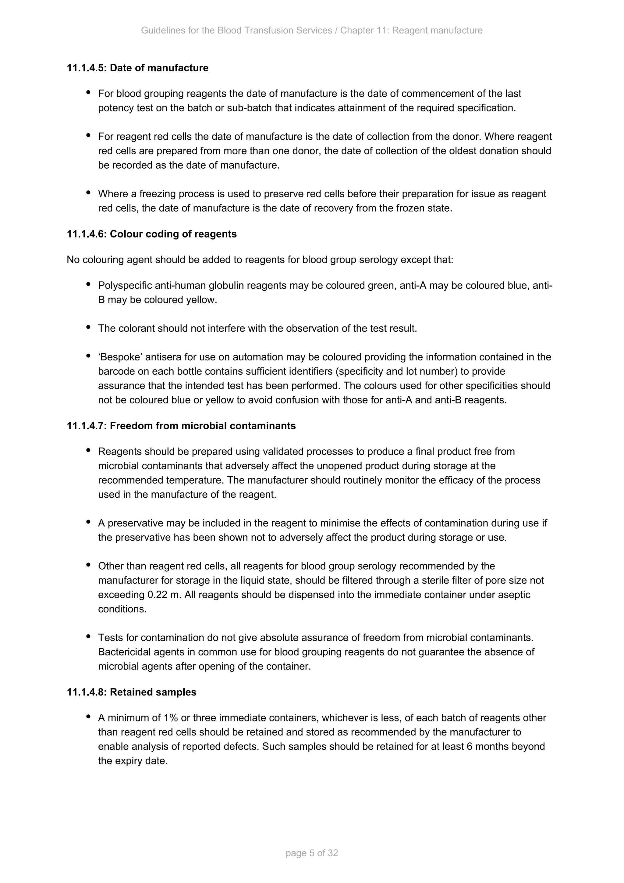 Guidelines for the Blood Transfusion Services / Chapter 11: Reagent manufacture
page 5 of 32
11.1.4.5: Date of manufacture
For blood grouping reagents the date of manufacture is the date of commencement of the last
potency test on the batch or sub-batch that indicates attainment of the required specification.
For reagent red cells the date of manufacture is the date of collection from the donor. Where reagent
red cells are prepared from more than one donor, the date of collection of the oldest donation should
be recorded as the date of manufacture.
Where a freezing process is used to preserve red cells before their preparation for issue as reagent
red cells, the date of manufacture is the date of recovery from the frozen state.
11.1.4.6: Colour coding of reagents
No colouring agent should be added to reagents for blood group serology except that:
Polyspecific anti-human globulin reagents may be coloured green, anti-A may be coloured blue, anti-
B may be coloured yellow.
The colorant should not interfere with the observation of the test result.
‘Bespoke’ antisera for use on automation may be coloured providing the information contained in the
barcode on each bottle contains sufficient identifiers (specificity and lot number) to provide
assurance that the intended test has been performed. The colours used for other specificities should
not be coloured blue or yellow to avoid confusion with those for anti-A and anti-B reagents.
11.1.4.7: Freedom from microbial contaminants
Reagents should be prepared using validated processes to produce a final product free from
microbial contaminants that adversely affect the unopened product during storage at the
recommended temperature. The manufacturer should routinely monitor the efficacy of the process
used in the manufacture of the reagent.
A preservative may be included in the reagent to minimise the effects of contamination during use if
the preservative has been shown not to adversely affect the product during storage or use.
Other than reagent red cells, all reagents for blood group serology recommended by the
manufacturer for storage in the liquid state, should be filtered through a sterile filter of pore size not
exceeding 0.22 m. All reagents should be dispensed into the immediate container under aseptic
conditions.
Tests for contamination do not give absolute assurance of freedom from microbial contaminants.
Bactericidal agents in common use for blood grouping reagents do not guarantee the absence of
microbial agents after opening of the container.
11.1.4.8: Retained samples
A minimum of 1% or three immediate containers, whichever is less, of each batch of reagents other
than reagent red cells should be retained and stored as recommended by the manufacturer to
enable analysis of reported defects. Such samples should be retained for at least 6 months beyond
the expiry date.
 