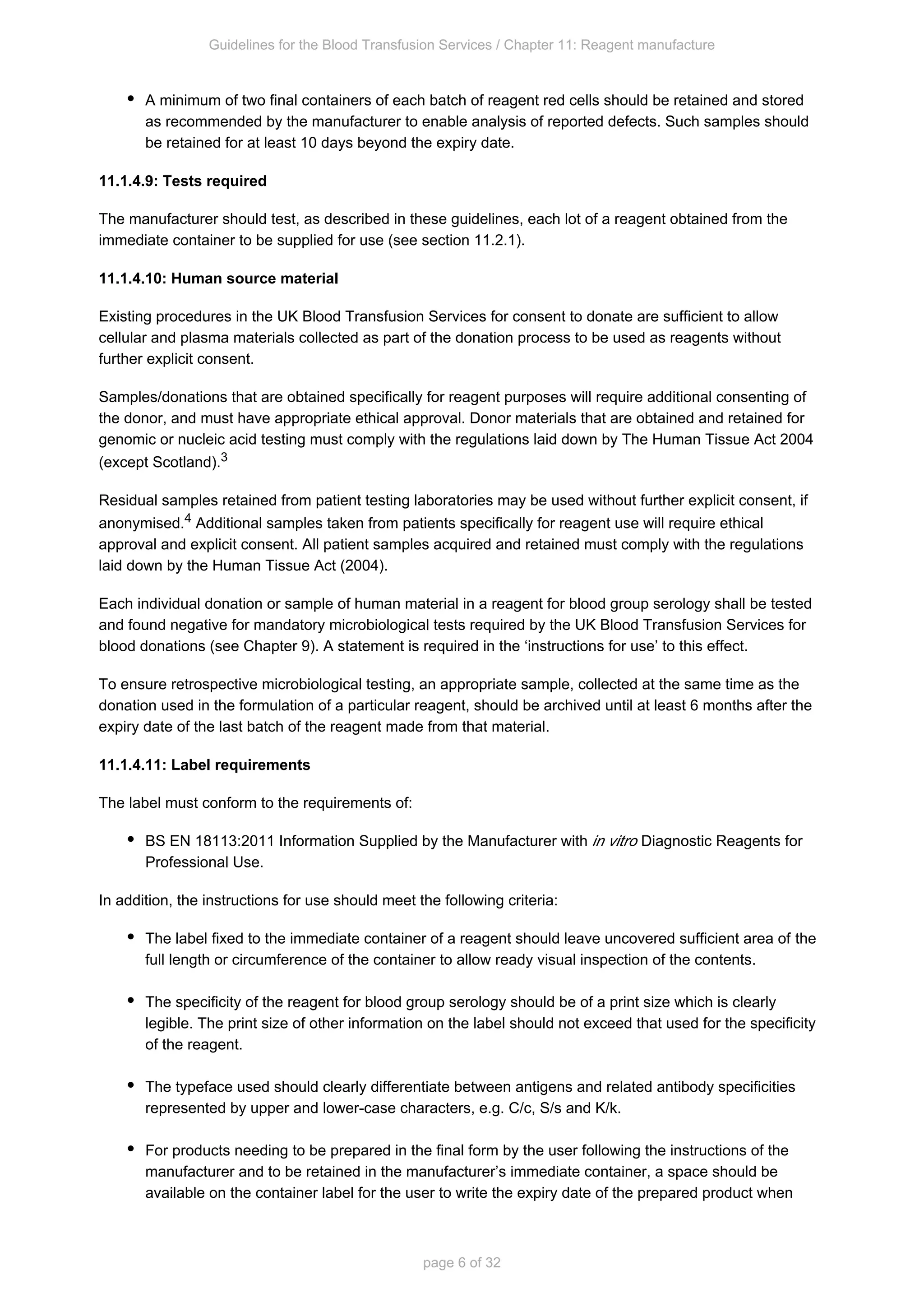 Guidelines for the Blood Transfusion Services / Chapter 11: Reagent manufacture
page 6 of 32
A minimum of two final containers of each batch of reagent red cells should be retained and stored
as recommended by the manufacturer to enable analysis of reported defects. Such samples should
be retained for at least 10 days beyond the expiry date.
11.1.4.9: Tests required
The manufacturer should test, as described in these guidelines, each lot of a reagent obtained from the
immediate container to be supplied for use (see section 11.2.1).
11.1.4.10: Human source material
Existing procedures in the UK Blood Transfusion Services for consent to donate are sufficient to allow
cellular and plasma materials collected as part of the donation process to be used as reagents without
further explicit consent.
Samples/donations that are obtained specifically for reagent purposes will require additional consenting of
the donor, and must have appropriate ethical approval. Donor materials that are obtained and retained for
genomic or nucleic acid testing must comply with the regulations laid down by The Human Tissue Act 2004
(except Scotland).3
Residual samples retained from patient testing laboratories may be used without further explicit consent, if
anonymised. Additional samples taken from patients specifically for reagent use will require ethical
4
approval and explicit consent. All patient samples acquired and retained must comply with the regulations
laid down by the Human Tissue Act (2004).
Each individual donation or sample of human material in a reagent for blood group serology shall be tested
and found negative for mandatory microbiological tests required by the UK Blood Transfusion Services for
blood donations (see Chapter 9). A statement is required in the ‘instructions for use’ to this effect.
To ensure retrospective microbiological testing, an appropriate sample, collected at the same time as the
donation used in the formulation of a particular reagent, should be archived until at least 6 months after the
expiry date of the last batch of the reagent made from that material.
11.1.4.11: Label requirements
The label must conform to the requirements of:
BS EN 18113:2011 Information Supplied by the Manufacturer with Diagnostic Reagents for
in vitro
Professional Use.
In addition, the instructions for use should meet the following criteria:
The label fixed to the immediate container of a reagent should leave uncovered sufficient area of the
full length or circumference of the container to allow ready visual inspection of the contents.
The specificity of the reagent for blood group serology should be of a print size which is clearly
legible. The print size of other information on the label should not exceed that used for the specificity
of the reagent.
The typeface used should clearly differentiate between antigens and related antibody specificities
represented by upper and lower-case characters, e.g. C/c, S/s and K/k.
For products needing to be prepared in the final form by the user following the instructions of the
manufacturer and to be retained in the manufacturer’s immediate container, a space should be
available on the container label for the user to write the expiry date of the prepared product when
 