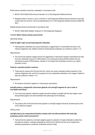Guidelines for the Blood Transfusion Services / Chapter 11: Reagent manufacture
page 17 of 32
Performance evaluation should be undertaken in accordance with:
BS EN 13612:2002 Performance Evaluation of Diagnostic Medical Devices.
In Vitro
Reagents listed in Annex II, List A, of the EU Diagnostic Medical Devices Directive must also
In Vitro
comply with the Common Technical Specifications for Diagnostic Medical Devices (2009/108
In Vitro
/EC).
Stability testing should be performed in accordance with:
BS EN 13640:2002 Stability Testing of Diagnostic Reagents.
In Vitro
11.2.2.4: Batch release testing requirements
Specificity testing
Tests for IgM or IgG red cell heterospecific antibodies
Heterospecific antibodies can cause haemolysis or agglutination of unsensitised red cells in the
indirect antiglobulin test. Details of tests for heterospecific antibodies are outlined in section 11.4.
Requirements
The anti-human globulin reagent should not agglutinate or haemolyse washed unsensitised red cells
from two individuals of group A RhD positive, two individuals of group B RhD positive and two
1
individuals of group O RhD positive, whether or not treated with proteolytic enzyme (e.g. papain,
bromelin or ficin).
Tests for unwanted positive reactions
These test for excess anti-C3d and anti-C3c, which can cause unwanted positive reactions in the
indirect antiglobulin test, and for the presence of any undesirable antibodies in the reagent. Details of
tests are outlined in section 11.4.
Requirements
All reactions should be negative on macroscopic examination.
anti-IgG potency: polyspecific anti-human globulin and anti-IgG reagents for use in tube or
microplate techniques
The anti-human globulin reference reagent should be tested in parallel with the test reagent, each
being titrated against red cells sensitised with potent IgG anti-D antibody.
Requirements
The potency titre of the test anti-human globulin or anti-IgG reagent should be at least equal to that
of the reference reagent.
Potency tests
anti-IgG potency by chequerboard titration studies with red cells sensitised with weak IgG
antibodies (anti-D, anti-K and anti-Fya)
Test anti-human globulin or anti-IgG reagents against a selection of weak antibodies to determine
the optimum potency. Antibody preparations should not be diluted and the use of single-donor
antibody preparations is preferred. Antibodies should include:
 