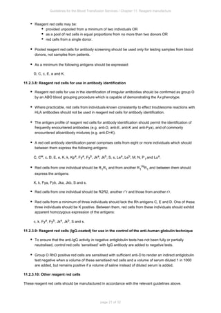 Guidelines for the Blood Transfusion Services / Chapter 11: Reagent manufacture
page 21 of 32
Reagent red cells may be:
provided unpooled from a minimum of two individuals OR
as a pool of red cells in equal proportions from no more than two donors OR
red cells from a single donor.
Pooled reagent red cells for antibody screening should be used only for testing samples from blood
donors, not samples from patients.
As a minimum the following antigens should be expressed:
D, C, c, E, e and K.
11.2.3.8: Reagent red cells for use in antibody identification
Reagent red cells for use in the identification of irregular antibodies should be confirmed as group O
by an ABO blood grouping procedure which is capable of demonstrating the A phenotype.
x
Where practicable, red cells from individuals known consistently to effect troublesome reactions with
HLA antibodies should not be used in reagent red cells for antibody identification.
The antigen profile of reagent red cells for antibody identification should permit the identification of
frequently encountered antibodies (e.g. anti-D, anti-E, anti-K and anti-Fya), and of commonly
encountered alloantibody mixtures (e.g. anti-D+K).
A red cell antibody identification panel comprises cells from eight or more individuals which should
between them express the following antigens:
C, C , c, D, E, e, K, k, Kp , Fy , Fy , Jk , Jk , S, s, Le , Le , M, N, P and Lu .
w a a b a b a b
1
a
Red cells from one individual should be R R and from another R R and between them should
1 1 1
W
1
express the antigens:
K, k, Fy , Fy , Jk , Jk , S and s.
a b a b
Red cells from one individual should be R R , another r’’r and those from another r’r.
2 2
Red cells from a minimum of three individuals should lack the Rh antigens C, E and D. One of these
three individuals should be K positive. Between them, red cells from these individuals should exhibit
apparent homozygous expression of the antigens:
c, k, Fy , Fy , Jk , Jk , S and s.
a b a b
11.2.3.9: Reagent red cells (IgG-coated) for use in the control of the anti-human globulin technique
To ensure that the anti-IgG activity in negative antiglobulin tests has not been fully or partially
neutralised, control red cells ‘sensitised’ with IgG antibody are added to negative tests.
Group O RhD positive red cells are sensitised with sufficient anti-D to render an indirect antiglobulin
test negative when a volume of these sensitised red cells and a volume of serum diluted 1 in 1000
are added, but remains positive if a volume of saline instead of diluted serum is added.
11.2.3.10: Other reagent red cells
These reagent red cells should be manufactured in accordance with the relevant guidelines above.
 