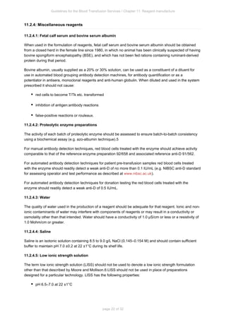 Guidelines for the Blood Transfusion Services / Chapter 11: Reagent manufacture
page 22 of 32
11.2.4: Miscellaneous reagents
11.2.4.1: Fetal calf serum and bovine serum albumin
When used in the formulation of reagents, fetal calf serum and bovine serum albumin should be obtained
from a closed herd in the female line since 1980, in which no animal has been clinically suspected of having
bovine spongiform encephalopathy (BSE), and which has not been fed rations containing ruminant-derived
protein during that period.
Bovine albumin, usually supplied as a 20% or 30% solution, can be used as a constituent of a diluent for
use in automated blood grouping antibody detection machines, for antibody quantification or as a
potentiator in antisera, monoclonal reagents and anti-human globulin. When diluted and used in the system
prescribed it should not cause:
red cells to become T/Tk etc. transformed
inhibition of antigen:antibody reactions
false-positive reactions or rouleaux.
11.2.4.2: Proteolytic enzyme preparations
The activity of each batch of proteolytic enzyme should be assessed to ensure batch-to-batch consistency
using a biochemical assay (e.g. azo-albumin technique).5
For manual antibody detection techniques, red blood cells treated with the enzyme should achieve activity
comparable to that of the reference enzyme preparation 92/658 and associated reference anti-D 91/562.
For automated antibody detection techniques for patient pre-transfusion samples red blood cells treated
with the enzyme should readily detect a weak anti-D of no more than 0.1 IU/mL (e.g. NIBSC anti-D standard
for assessing operator and test performance as described at ).
www.nibsc.ac.uk
For automated antibody detection techniques for donation testing the red blood cells treated with the
enzyme should readily detect a weak anti-D of 0.5 IU/mL.
11.2.4.3: Water
The quality of water used in the production of a reagent should be adequate for that reagent. Ionic and non-
ionic contaminants of water may interfere with components of reagents or may result in a conductivity or
osmolality other than that intended. Water should have a conductivity of 1.0 µS/cm or less or a resistivity of
1.0 Mohm/cm or greater.
11.2.4.4: Saline
Saline is an isotonic solution containing 8.5 to 9.0 g/L NaCl (0.145–0.154 M) and should contain sufficient
buffer to maintain pH 7.0 ±0.2 at 22 ±1°C during its shelf life.
11.2.4.5: Low ionic strength solution
The term low ionic strength solution (LISS) should not be used to denote a low ionic strength formulation
other than that described by Moore and Mollison. LISS should not be used in place of preparations
6
designed for a particular technology. LISS has the following properties:
pH 6.5–7.0 at 22 ±1°C
 
