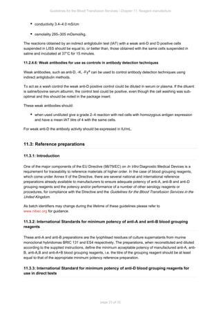 Guidelines for the Blood Transfusion Services / Chapter 11: Reagent manufacture
page 23 of 32
conductivity 3.4–4.0 mS/cm
osmolality 285–305 mOsmol/kg.
The reactions obtained by an indirect antiglobulin test (IAT) with a weak anti-D and D positive cells
suspended in LISS should be equal to, or better than, those obtained with the same cells suspended in
saline and incubated at 37°C for 15 minutes.
11.2.4.6: Weak antibodies for use as controls in antibody detection techniques
Weak antibodies, such as anti-D, -K, -Fy can be used to control antibody detection techniques using
a
indirect antiglobulin methods.
To act as a wash control the weak anti-D positive control could be diluted in serum or plasma. If the diluent
is saline/bovine serum albumin, the control test could be positive, even though the cell washing was sub-
optimal and this should be noted in the package insert.
These weak antibodies should:
when used undiluted give a grade 2–4 reaction with red cells with homozygous antigen expression
and have a mean IAT titre of 4 with the same cells.
For weak anti-D the antibody activity should be expressed in IU/mL.
11.3: Reference preparations
11.3.1: Introduction
One of the major components of the EU Directive (98/79/EC) on Diagnostic Medical Devices is a
In Vitro
requirement for traceability to reference materials of higher order. In the case of blood grouping reagents,
which come under Annex II of the Directive, there are several national and international reference
preparations already available to manufacturers to ensure adequate potency of anti-A, anti-B and anti-D
grouping reagents and the potency and/or performance of a number of other serology reagents or
procedures, for compliance with the Directive and the Guidelines for the Blood Transfusion Services in the
.
United Kingdom
As batch identifiers may change during the lifetime of these guidelines please refer to
for guidance.
www.nibsc.org
11.3.2: International Standards for minimum potency of anti-A and anti-B blood grouping
reagents
These anti-A and anti-B preparations are the lyophilised residues of culture supernatants from murine
monoclonal hybridomas BRIC 131 and ES4 respectively. The preparations, when reconstituted and diluted
according to the supplied instructions, define the minimum acceptable potency of manufactured anti-A, anti-
B, anti-A,B and anti-A+B blood grouping reagents, i.e. the titre of the grouping reagent should be at least
equal to that of the appropriate minimum potency reference preparation.
11.3.3: International Standard for minimum potency of anti-D blood grouping reagents for
use in direct tests
 