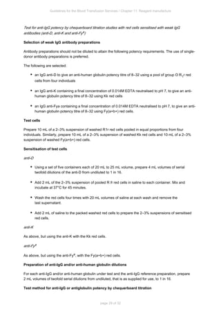 Guidelines for the Blood Transfusion Services / Chapter 11: Reagent manufacture
page 29 of 32
Test for anti-IgG potency by chequerboard titration studies with red cells sensitised with weak IgG
antibodies (anti-D, anti-K and anti-Fy )
a
Selection of weak IgG antibody preparations
Antibody preparations should not be diluted to attain the following potency requirements. The use of single-
donor antibody preparations is preferred.
The following are selected:
an IgG anti-D to give an anti-human globulin potency titre of 8–32 using a pool of group O R r red
1
cells from four individuals
an IgG anti-K containing a final concentration of 0.014M EDTA neutralised to pH 7, to give an anti-
human globulin potency titre of 8–32 using Kk red cells
an IgG anti-Fy containing a final concentration of 0.014M EDTA neutralised to pH 7, to give an anti-
a
human globulin potency titre of 8–32 using Fy(a+b+) red cells.
Test cells
Prepare 10 mL of a 2–3% suspension of washed R r red cells pooled in equal proportions from four
1
individuals. Similarly, prepare 10 mL of a 2–3% suspension of washed Kk red cells and 10 mL of a 2–3%
suspension of washed Fy(a+b+) red cells.
Sensitisation of test cells
anti-D
Using a set of five containers each of 20 mL to 25 mL volume, prepare 4 mL volumes of serial
twofold dilutions of the anti-D from undiluted to 1 in 16.
Add 2 mL of the 2–3% suspension of pooled R r red cells in saline to each container. Mix and
1
incubate at 37°C for 45 minutes.
Wash the red cells four times with 20 mL volumes of saline at each wash and remove the
last supernatant.
Add 2 mL of saline to the packed washed red cells to prepare the 2–3% suspensions of sensitised
red cells.
anti-K
As above, but using the anti-K with the Kk red cells.
anti-Fya
As above, but using the anti-Fy , with the Fy(a+b+) red cells.
a
Preparation of anti-IgG and/or anti-human globulin dilutions
For each anti-IgG and/or anti-human globulin under test and the anti-IgG reference preparation, prepare
2 mL volumes of twofold serial dilutions from undiluted, that is as supplied for use, to 1 in 16.
Test method for anti-IgG or antiglobulin potency by chequerboard titration
 