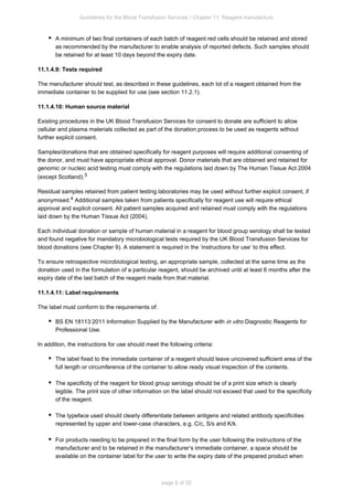 Guidelines for the Blood Transfusion Services / Chapter 11: Reagent manufacture
page 6 of 32
A minimum of two final containers of each batch of reagent red cells should be retained and stored
as recommended by the manufacturer to enable analysis of reported defects. Such samples should
be retained for at least 10 days beyond the expiry date.
11.1.4.9: Tests required
The manufacturer should test, as described in these guidelines, each lot of a reagent obtained from the
immediate container to be supplied for use (see section 11.2.1).
11.1.4.10: Human source material
Existing procedures in the UK Blood Transfusion Services for consent to donate are sufficient to allow
cellular and plasma materials collected as part of the donation process to be used as reagents without
further explicit consent.
Samples/donations that are obtained specifically for reagent purposes will require additional consenting of
the donor, and must have appropriate ethical approval. Donor materials that are obtained and retained for
genomic or nucleic acid testing must comply with the regulations laid down by The Human Tissue Act 2004
(except Scotland).3
Residual samples retained from patient testing laboratories may be used without further explicit consent, if
anonymised. Additional samples taken from patients specifically for reagent use will require ethical
4
approval and explicit consent. All patient samples acquired and retained must comply with the regulations
laid down by the Human Tissue Act (2004).
Each individual donation or sample of human material in a reagent for blood group serology shall be tested
and found negative for mandatory microbiological tests required by the UK Blood Transfusion Services for
blood donations (see Chapter 9). A statement is required in the ‘instructions for use’ to this effect.
To ensure retrospective microbiological testing, an appropriate sample, collected at the same time as the
donation used in the formulation of a particular reagent, should be archived until at least 6 months after the
expiry date of the last batch of the reagent made from that material.
11.1.4.11: Label requirements
The label must conform to the requirements of:
BS EN 18113:2011 Information Supplied by the Manufacturer with Diagnostic Reagents for
in vitro
Professional Use.
In addition, the instructions for use should meet the following criteria:
The label fixed to the immediate container of a reagent should leave uncovered sufficient area of the
full length or circumference of the container to allow ready visual inspection of the contents.
The specificity of the reagent for blood group serology should be of a print size which is clearly
legible. The print size of other information on the label should not exceed that used for the specificity
of the reagent.
The typeface used should clearly differentiate between antigens and related antibody specificities
represented by upper and lower-case characters, e.g. C/c, S/s and K/k.
For products needing to be prepared in the final form by the user following the instructions of the
manufacturer and to be retained in the manufacturer’s immediate container, a space should be
available on the container label for the user to write the expiry date of the prepared product when
 