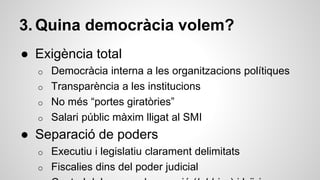 3. Quina democràcia volem? 
● Exigència total 
o Democràcia interna a les organitzacions polítiques 
o Transparència a les institucions 
o No més “portes giratòries” 
o Salari públic màxim lligat al SMI 
● Separació de poders 
o Executiu i legislatiu clarament delimitats 
o Fiscalies dins del poder judicial 
Control dels grups de pressió (lobbies) i laïcisme 
 