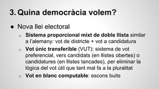3. Quina democràcia volem? 
● Nova llei electoral 
o Sistema proporcional mixt de doble llista similar 
a l’alemany: vot de districte + vot a candidatura 
o Vot únic transferible (VUT): sistema de vot 
preferencial, vers candidats (en llistes obertes) o 
candidatures (en llistes tancades), per eliminar la 
lògica del vot útil que tant mal fa a la pluralitat 
o Vot en blanc computable: escons buits 
 