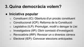 3. Quina democràcia volem? 
● Iniciativa popular 
o Constituent (IC): Obertura d'un procés constituent 
o Constitucional (ICP): Reforma de la Constitució 
o Legislativa (ILP): Promulgar, modif o derogar la Llei 
o Investigadora (IIP): Obrir comissió d'investigació 
o Revocatòria (IRP): Revocar un o diversos càrrecs 
o Electoral (IEP): Convocar eleccions anticipades 
 