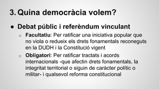 3. Quina democràcia volem? 
● Debat públic i referèndum vinculant 
o Facultatiu: Per ratificar una iniciativa popular que 
no viola o redueix els drets fonamentals reconeguts 
en la DUDH i la Constitució vigent 
o Obligatori: Per ratificar tractats i acords 
internacionals -que afectin drets fonamentals, la 
integritat territorial o siguin de caràcter polític o 
militar- i qualsevol reforma constitucional 
 
