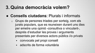 3. Quina democràcia volem? 
● Consells ciutadans: Plurals i informats 
o Grups de persones triades per sorteig, com els 
jurats populars, que es reuneixen durant uns dies 
per emetre una opinió -consultiva o vinculant-, 
després d’estudiar les proves i arguments 
presentats per diversos actors públics i/o privats 
 convocats pel propi consell 
 adscrits de forma voluntària 
 