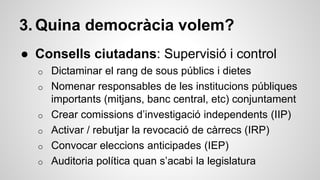 3. Quina democràcia volem? 
● Consells ciutadans: Supervisió i control 
o Dictaminar el rang de sous públics i dietes 
o Nomenar responsables de les institucions públiques 
importants (mitjans, banc central, etc) conjuntament 
o Crear comissions d’investigació independents (IIP) 
o Activar / rebutjar la revocació de càrrecs (IRP) 
o Convocar eleccions anticipades (IEP) 
o Auditoria política quan s’acabi la legislatura 
 