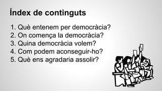 Índex de continguts 
1. Què entenem per democràcia? 
2. On comença la democràcia? 
3. Quina democràcia volem? 
4. Com podem aconseguir-ho? 
5. Què ens agradaria assolir? 
 