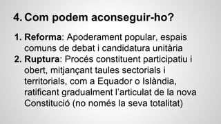4. Com podem aconseguir-ho? 
1. Reforma: Apoderament popular, espais 
comuns de debat i candidatura unitària 
2. Ruptura: Procés constituent participatiu i 
obert, mitjançant taules sectorials i 
territorials, com a Equador o Islàndia, 
ratificant gradualment l’articulat de la nova 
Constitució (no només la seva totalitat) 
 